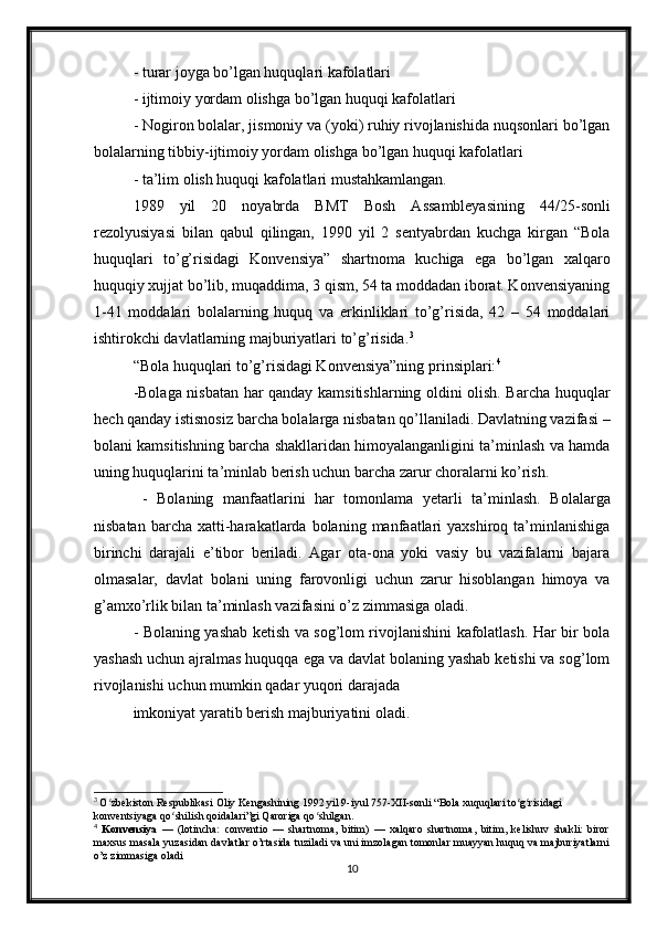 - turar joyga bo’lgan huquqlari kafolatlari 
- ijtimoiy yordam olishga bo’lgan huquqi kafolatlari 
- Nogiron bolalar, jismoniy va (yoki) ruhiy rivojlanishida nuqsonlari bo’lgan
bolalarning tibbiy-ijtimoiy yordam olishga bo’lgan huquqi kafolatlari 
- ta’lim olish huquqi kafolatlari mustahkamlangan. 
1989   yil   20   noyabrda   BMT   Bosh   Assambleyasining   44/25-sonli
rezolyusiyasi   bilan   qabul   qilingan,   1990   yil   2   sentyabrdan   kuchga   kirgan   “Bola
huquqlari   to’g’risidagi   Konvensiya”   shartnoma   kuchiga   ega   bo’lgan   xalqaro
huquqiy xujjat bo’lib, muqaddima, 3 qism, 54 ta moddadan iborat. Konvensiyaning
1-41   moddalari   bolalarning   huquq   va   erkinliklari   to’g’risida,   42   –   54   moddalari
ishtirokchi davlatlarning majburiyatlari to’g’risida. 3
 
“Bola huquqlari to’g’risidagi Konvensiya”ning prinsiplari: 4
 
-Bolaga nisbatan har qanday kamsitishlarning oldini olish. Barcha huquqlar
hech qanday istisnosiz barcha bolalarga nisbatan qo’llaniladi. Davlatning vazifasi –
bolani kamsitishning barcha shakllaridan himoyalanganligini ta’minlash va hamda
uning huquqlarini ta’minlab berish uchun barcha zarur choralarni ko’rish.
  -   Bolaning   manfaatlarini   har   tomonlama   y etarli   ta’minlash.   Bolalarga
nisbatan  barcha   xatti-harakatlarda  bolaning  manfaatlari  yaxshiroq   ta’minlanishiga
birinchi   darajali   e’tibor   beriladi.   Agar   ota-ona   yoki   vasiy   bu   vazifalarni   bajara
olmasalar,   davlat   bolani   uning   farovonligi   uchun   zarur   hisoblangan   himoya   va
g’amxo’rlik bilan ta’minlash vazifasini o’z zimmasiga oladi. 
- Bolaning yashab ketish va sog’lom rivojlanishini kafolatlash. Har bir bola
yashash uchun ajralmas huquqqa ega va davlat bolaning yashab ketishi va sog’lom
rivojlanishi uchun mumkin qadar yuqori darajada 
imkoniyat yaratib berish majburiyatini oladi. 
3
  O zbekiston Respublikasi Oliy Kengashining 1992 yil 9-iyul 757-XII-sonli “Bola xuquqlari to g risidagi ʻ ʻ ʻ
konventsiyaga qo shilish qoidalari”gi Qaroriga qo shilgan.	
ʻ ʻ
4
  Konvensiya   —   (lotincha:   conventio   —   shartnoma,   bitim)   —   xalqaro   shartnoma,   bitim,   kelishuv   shakli:   biror
maxsus masala yuzasidan davlatlar o’rtasida tuziladi va uni imzolagan tomonlar muayyan huquq va majburiyatlarni
o’z zimmasiga oladi
10 