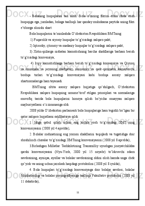 -   Bolaning   huquqlarini   tan   olish.   Bola   o’zining   fikrini   erkin   ifoda   etish
huquqiga ega, jumladan, bolaga taalluqli har qanday muhokama paytida uning fikri
e’tiborga olinishi shart. 
Bola huquqlarini ta’minlashda O’zbekiston   Respublikasi BMTning: 
 1) Fuqarolik va siyosiy huquqlar to’g’risidagi xalqaro pakt; 
2) Iqtisodiy, ijtimoiy va madaniy huquqlar to’g’risidagi xalqaro pakt; 
3)   Xotin-qizlarga   nisbatan   kamsitishning   barcha   shakllariga   barham   berish
to’g’risidagi konvensiya; 
  4)   Irqiy   kamsitishlarga   barham   berish   to’g’risidagi   konvensiya   va   Qiynoq
va   muomala   va   jazoning   shafqatsiz,   noinsoniy   va   qadr-qimmatni   kamsituvchi
boshqa   turlari   to’g’risidagi   konvensiyasi   kabi   boshqa   asosiy   xalqaro
shartnomalariga ham tayanadi.
  BMTning   oltita   asosiy   xalqaro   hujjatiga   qo’shilgach,   O’zbekiston
Respublikasi   xalqaro   huquqning   umume’tirof   etilgan   prinsiplari   va   normalariga
muvofiq   tarzda   bola   huquqlarini   himoya   qilish   bo’yicha   muayyan   xalqaro
majburiyatlarni o’z zimmasiga oldi. 
2008 yilda O’zbekiston parlamenti bola huquqlariga ham tegishli bo’lgan bir
qator xalqaro hujjatlarni ratifikatsiya qildi: 
1.   Ishga   qabul   qilish   uchun   eng   kichik   yosh   to’g’risidagi   XMT   ning
konvensiyasini (2008 yil 4 aprelda); 
2.   Bolalar   mehnatining   eng   yomon   shakllarini   taqiqlash   va   tugatishga   doir
shoshilinch choralar to’g’risidagi XMTning konvensiyasini (2008 yil 8 aprelda); 
3.Birlashgan   Millatlar   Tashkilotining   Transmilliy   uyushgan   jinoyatchilikka
qarshi   konvensiyasini   (Nyu-York,   2000   yil   15   noyabr)   to’ldiruvchi   odam
savdosining, ayniqsa, ayollar va bolalar savdosining oldini olish hamda unga chek
qo’yish va uning uchun jazolash haqidagi protokolini (2008 yil 8 iyulda); 
4.   Bola   huquqlari   to’g’risidagi   konvensiyaga   doir   bolalar   savdosi,   bolalar
fohishabozligi va bolalar pornografiyasiga taalluqli Fakultativ protokolni (2008 yil
11 dekabrda); 
11 