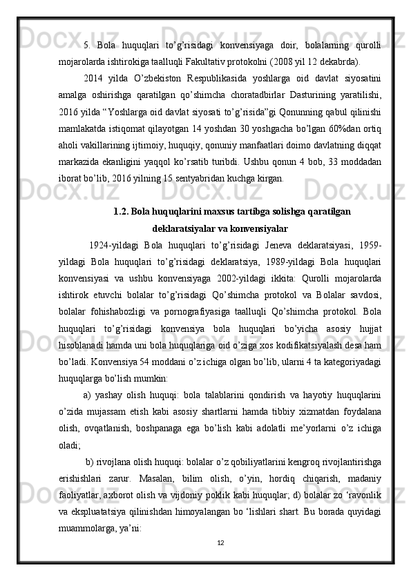 5.   Bola   huquqlari   to’g’risidagi   konvensiyaga   doir,   bolalarning   qurolli
mojarolarda ishtirokiga taalluqli Fakultativ protokolni (2008 yil 12 dekabrda). 
2014   yilda   O’zbekiston   Respublikasida   yoshlarga   oid   davlat   siyosatini
amalga   oshirishga   qaratilgan   qo’shimcha   choratadbirlar   Dasturining   yaratilishi,
2016 yilda “Yoshlarga oid davlat siyosati to’g’risida”gi Qonunning qabul qilinishi
mamlakatda istiqomat qilayotgan 14 yoshdan 30 yoshgacha bo’lgan 60%dan ortiq
aholi vakillarining ijtimoiy, huquqiy, qonuniy manfaatlari doimo davlatning diqqat
markazida  ekanligini   yaqqol  ko’rsatib  turibdi. Ushbu   qonun 4  bob, 33  moddadan
iborat bo’lib, 2016 yilning 15 sentyabridan kuchga kirgan. 
1.2. Bola huquqlarini maxsus tartibga solishga qaratilgan
deklaratsiyalar va konvensiyalar
  1924-yildagi   Bola   huquqlari   to’g’risidagi   Jeneva   deklaratsiyasi,   1959-
yildagi   Bola   huquqlari   to’g’risidagi   deklaratsiya,   1989-yildagi   Bola   huquqlari
konvensiyasi   va   ushbu   konvensiyaga   2002-yildagi   ikkita:   Qurolli   mojarolarda
ishtirok   etuvchi   bolalar   to’g’risidagi   Qo’shimcha   protokol   va   Bolalar   savdosi,
bolalar   fohishabozligi   va   pornografiyasiga   taalluqli   Qo’shimcha   protokol.   Bola
huquqlari   to’g’risidagi   konvensiya   bola   huquqlari   bo’yicha   asosiy   hujjat
hisoblanadi hamda uni bola huquqlariga oid o’ziga xos kodifikatsiyalash desa ham
bo’ladi. Konvensiya 54 moddani o’z ichiga olgan bo’lib, ularni 4 ta kategoriyadagi
huquqlarga bo’lish mumkin: 
a)   yashay   olish   huquqi:   bola   talablarini   qondirish   va   hayotiy   huquqlarini
o’zida   mujassam   etish   kabi   asosiy   shartlarni   hamda   tibbiy   xizmatdan   foydalana
olish,   ovqatlanish,   boshpanaga   ega   bo’lish   kabi   adolatli   me’yorlarni   o’z   ichiga
oladi;
 b) rivojlana olish huquqi: bolalar o’z qobiliyatlarini kengroq rivojlantirishga
erishishlari   zarur.   Masalan,   bilim   olish,   o’yin,   hordiq   chiqarish,   madaniy
faoliyatlar, axborot olish va vijdoniy poklik kabi huquqlar; d) bolalar zo ‘ravonlik
va ekspluatatsiya qilinishdan himoyalangan bo ‘lishlari shart. Bu borada quyidagi
muammolarga, ya’ni: 
12 