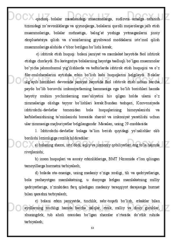 -qochoq   bolalar   masalasidagi   muammolarga,   sudlovni   amalga   oshirish
tizimidagi zo’ravonliklarga va qiynoqlarga, bolalarni qurolli mojarolarga jalb etish
muammolariga,   bolalar   mehnatiga,   balog’at   yoshiga   yetmaganlarni   jinsiy
ekspluatatsiya   qilish   va   o’smirlarning   giyohvand   moddalarni   iste’mol   qilish
muammolariga alohida e’tibor berilgan bo’lishi kerak;
  e) ishtirok etish huquqi: bolani jamiyat va mamlakat hayotida faol ishtirok
etishga chorlaydi. Bu kategoriya bolalarning hayotga taalluqli bo’lgan muammolar
bo’yicha   jahonshumul   yig’ilishlarda   va   tadbirlarda   ishtirok   etish   huquqini   va   o’z
fikr-mulohazalarini   aytishda   erkin   bo’lish   kabi   huquqlarini   belgilaydi.   Bolalar
ulg’ayib   borishlari   davomida   jamiyat   hayotida   faol   ishtirok   etish   uchun   barcha
paydo   bo’lib   boruvchi   imkoniyatlarning   hammasiga   ega   bo’lib   borishlari   hamda
hayotiy   muhim   yechimlarning   mas’uliyatini   his   qilgan   holda   ularni   o’z
zimmalariga   olishga   tayyor   bo’lishlari   kerak.Bundan   tashqari,   Konvensiyada
ishtirokchi-davlatlar   tomonidan   bola   huquqlarining   himoyalanishi   va
kafolatlanishining   ta’minlanishi   borasida   sharoit   va   imkoniyat   yaratilishi   uchun
ular zimmasiga majburiyatlar belgilangandir. Masalan, uning 29-moddasida:
1.   Ishtirokchi-davlatlar   bolaga   ta’lim   berish   quyidagi   yo’nalishlar   olib
borilishi lozimligiga rozilik bildiradilar:
a) bolaning shaxsi, iste’dodi, aqliy va jismoniy qobiliyatlari eng to’la hajmda
rivojlanishi;
b)   inson   huquqlari   va   asosiy   erkinliklariga,   BMT   Nizomida   e’lon   qilingan
tamoyillarga hurmatni tarbiyalash;
d)   bolada   ota-onasiga,   uning   madaniy   o’ziga   xosligi,   tili   va   qadriyatlariga,
bola   yashayotgan   mamlakatning,   u   dunyoga   kelgan   mamlakatning   milliy
qadriyatlariga,   o’zinikidan   farq   qiladigan   madaniy   taraqqiyot   darajasiga   hurmat
bilan qarashni tarbiyalash;
e)   bolani   erkin   jamiyatda,   tinchlik,   sabr-toqatli   bo’lish,   erkaklar   bilan
ayollarning   tinchligi   hamda   barcha   xalqlar,   etnik,   milliy   va   diniy   guruhlar,
shuningdek,   tub   aholi   orasidan   bo’lgan   shaxslar   o’rtasida   do’stlik   ruhida
tarbiyalash;
13 