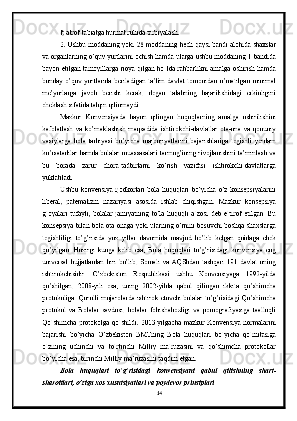 f) atrof-tabiatga hurmat ruhida tarbiyalash.
2. Ushbu moddaning yoki 28-moddaning hech qaysi bandi alohida shaxslar
va organlarning o’quv yurtlarini ochish hamda ularga ushbu moddaning 1-bandida
bayon etilgan tamoyillarga rioya qilgan ho Ida rahbarlikni amalga oshirish hamda
bunday   o’quv   yurtlarida   beriladigan   ta’lim   davlat   tomonidan   o’matilgan   minimal
me’yorlarga   javob   berishi   kerak,   degan   talabning   bajarilishidagi   erkinligini
cheklash sifatida talqin qilinmaydi.
Mazkur   Konvensiyada   bayon   qilingan   huquqlarning   amalga   oshirilishini
kafolatlash   va   ko’maklashish   maqsadida   ishtirokchi-davlatlar   ota-ona   va   qonuniy
vasiylarga   bola   tarbiyasi   bo’yicha   majburiyatlarini   bajarishlariga   tegishli   yordam
ko’rsatadilar hamda bolalar muassasalari tarmog’ining rivojlanishini ta’minlash va
bu   borada   zarur   chora-tadbirlarni   ko’rish   vazifasi   ishtirokchi-davlatlarga
yuklatiladi.
Ushbu   konvensiya   ijodkorlari   bola   huquqlari   bo’yicha   o’z   konsepsiyalarini
liberal,   patemalizm   nazariyasi   asosida   ishlab   chiqishgan.   Mazkur   konsepsiya
g’oyalari   tufayli,   bolalar   jamiyatning   to’la   huquqli   a’zosi   deb   e’tirof   etilgan.   Bu
konsepsiya bilan bola ota-onaga yoki ularning o’rnini bosuvchi boshqa shaxslarga
tegishliligi   to’g’risida   yuz   yillar   davomida   mavjud   bo’lib   kelgan   qoidaga   chek
qo’yilgan.   Hozirgi   kunga   kelib   esa,   Bola   huquqlari   to’g’risidagi   konvensiya   eng
universal   hujjatlardan   biri   bo’lib,   Somali   va   AQShdan   tashqari   191   davlat   uning
ishtirokchisidir.   O’zbekiston   Respublikasi   ushbu   Konvensiyaga   1992-yilda
qo’shilgan,   2008-yili   esa,   uning   2002-yilda   qabul   qilingan   ikkita   qo’shimcha
protokoliga: Qurolli mojarolarda ishtirok etuvchi bolalar to’g’risidagi Qo’shimcha
protokol   va   Bolalar   savdosi,   bolalar   fohishabozligi   va   pornografiyasiga   taalluqli
Qo’shimcha   protokolga   qo’shildi.   2013-yilgacha   mazkur   Konvensiya   normalarini
bajarishi   bo’yicha   O’zbekiston   BMTning   Bola   huquqlari   bo’yicha   qo’mitasiga
o’zining   uchinchi   va   to’rtinchi   Milliy   ma’ruzasini   va   qo’shimcha   protokollar
bo’yicha esa, birinchi Milliy ma’ruzasini taqdim etgan.
Bola   huquqlari   to’g’risidagi   konvensiyani   qabul   qilishning   shart -
sharoitlari, o’ziga xos xusutsiyatlari va poydevor prinsiplari
14 