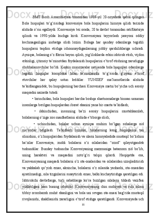   BMT   Bosh   Assambleyasi   tomonidan  1989-yil   20-noyabrda  qabul   qilingan
Bola   huquqlari   to’g’risidagi   konvensiya   bola   huquqlarini   himoya   qilish   tarixida
alohida o’rin egallaydi.  Konvensiya tez orada, 20 ta davlat tomonidan ratifikatsiya
qilindi   va   1990-yilda   kuchga   kirdi.   Konvensiyani   tayyorlash   jarayoni   oddiy
kechmaganligini   inobatga   olish   lozim.   Bolaga   har   qanday   odamlarga   tegishli
huquqlarni   taqdim   etishga   ishonmaydiganlarning   jiddiy   qarshiliklariga   uchradi.
Ayniqsa, bolaning o’z fikrini bayon qilish, yig’ilishlarda erkin ishtirok etish, vijdon
erkinligi, ijtimoiy ta’minotdan foydalanish huquqlarini e’tirof etishning zarurligiga
shubhalanuvchilar bo’ldi. Keskin munozaralar natijasida bola huquqlari odamlarga
tegishli   huquqlar   kompleksi   bilan   ta’minlanishi   to’g’risida   g’oyani   e’tirof
etuvchilar   har   qalay   ustun   keldilar.   YUNISEF   ma’lumotlarida   alohida
ta’kidlanganidek, bu huquqlarning barchasi Konvensiya matni bo’yicha uch asosiy
maqsadni nazarda tutadi:
 • birinchidan, bola huquqlari barcha boshqa shartnomalarga binoan umuman
insonlarga berilgan huquqlardan iborat ekanini yana bir-marta ta’kidlash;
  •   ikkinchidan,   insonning   ba’zi   asosiy   huquqlarini   mustahkamlab,
bolalarning o’ziga xos manfaatlarini alohida e’tiborga olish;
  •   uchinchidan,   bolalar   uchun   ayniqsa   muhim   bo’lgan   sohalarga   oid
me’yorlar   belgilash.   Ta’kidlash   lozimki,   bolalarning   keng   huquqlarini   tan
olinishini, o’z huquqlaridan foydalanish va ularni himoyalashda mustaqil bo’lishini
ba’zilar   Konvensiya,   xuddi   bolalarni   o’z   oilalaridan   “ozod”   qilayotgandek
tushundilar.   Bunday   tushuncha   Konvesiyaning   mazmuniga   batamom   zid   bo’lib,
uning   harakteri   va   maqsadini   noto’g’ri   talqin   qilardi.   Haqiqatda   esa,
Konvensiyaning maqsadi bolalarni o’z ota-onalaridan va oilalaridan uzoqlashtirish
va yakkalab qo’yish emas, aksincha, bolalarni o’z oilasida yashashi, ota-onasidan
ajratilmasligi, oila tizginlarini susaytirish emas, balki kuchaytirishga qaratilgan edi.
Ishtirokchi   davlatlarga,   turli   sabablarga   ko’ra   buzilgan   oilalarni   tiklash   vazifasi
yuklatilgani   ham   buning   isbotidir.   Konvensiyaning   chin   mohiyati   va   ruhi   oilani
tibbiy orombaxsh muhit ekanligini va bola uni sevgan ota-onasi bag’rida mustaqil
rivojlanishi, shakllanishi zararligini e’tirof etishga qaratilgandi. Konvensiyada uch
15 