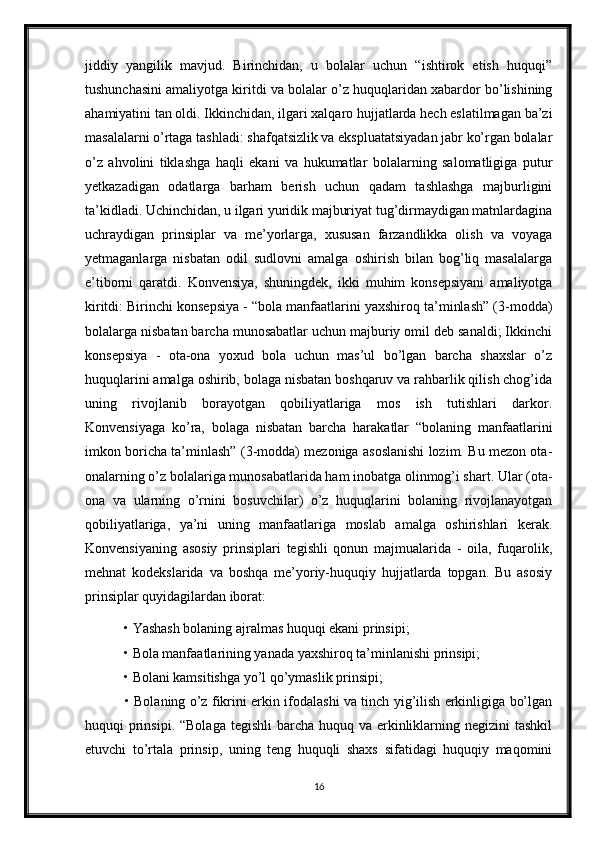 jiddiy   yangilik   mavjud.   Birinchidan,   u   bolalar   uchun   “ishtirok   etish   huquqi”
tushunchasini amaliyotga kiritdi va bolalar o’z huquqlaridan xabardor bo’lishining
ahamiyatini tan oldi. Ikkinchidan, ilgari xalqaro hujjatlarda hech eslatilmagan ba’zi
masalalarni o’rtaga tashladi: shafqatsizlik va ekspluatatsiyadan jabr ko’rgan bolalar
o’z   ahvolini   tiklashga   haqli   ekani   va   hukumatlar   bolalarning   salomatligiga   putur
yetkazadigan   odatlarga   barham   berish   uchun   qadam   tashlashga   majburligini
ta’kidladi. Uchinchidan, u ilgari yuridik majburiyat tug’dirmaydigan matnlardagina
uchraydigan   prinsiplar   va   me’yorlarga,   xususan   farzandlikka   olish   va   voyaga
yetmaganlarga   nisbatan   odil   sudlovni   amalga   oshirish   bilan   bog’liq   masalalarga
e’tiborni   qaratdi.   Konvensiya,   shuningdek,   ikki   muhim   konsepsiyani   amaliyotga
kiritdi: Birinchi konsepsiya - “bola manfaatlarini yaxshiroq ta’minlash” (3-modda)
bolalarga nisbatan barcha munosabatlar uchun majburiy omil deb sanaldi; Ikkinchi
konsepsiya   -   ota-ona   yoxud   bola   uchun   mas’ul   bo’lgan   barcha   shaxslar   o’z
huquqlarini amalga oshirib, bolaga nisbatan boshqaruv va rahbarlik qilish chog’ida
uning   rivojlanib   borayotgan   qobiliyatlariga   mos   ish   tutishlari   darkor.
Konvensiyaga   ko’ra,   bolaga   nisbatan   barcha   harakatlar   “bolaning   manfaatlarini
imkon boricha ta’minlash” (3-modda) mezoniga asoslanishi lozim. Bu mezon ota-
onalarning o’z bolalariga munosabatlarida ham inobatga olinmog’i shart. Ular (ota-
ona   va   ularning   o’rnini   bosuvchilar)   o’z   huquqlarini   bolaning   rivojlanayotgan
qobiliyatlariga,   ya’ni   uning   manfaatlariga   moslab   amalga   oshirishlari   kerak.
Konvensiyaning   asosiy   prinsiplari   tegishli   qonun   majmualarida   -   oila,   fuqarolik,
mehnat   kodekslarida   va   boshqa   me’yoriy-huquqiy   hujjatlarda   topgan.   Bu   asosiy
prinsiplar quyidagilardan iborat:
 • Yashash bolaning ajralmas huquqi ekani prinsipi;
 • Bola manfaatlarining yanada yaxshiroq ta’minlanishi prinsipi;
 • Bolani kamsitishga yo’l qo’ymaslik prinsipi;
  • Bolaning o’z fikrini erkin ifodalashi va tinch yig’ilish erkinligiga bo’lgan
huquqi  prinsipi.  “Bolaga tegishli  barcha  huquq va erkinliklarning negizini  tashkil
etuvchi   to’rtala   prinsip,   uning   teng   huquqli   shaxs   sifatidagi   huquqiy   maqomini
16 