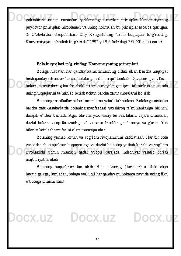 yuksaltirish   nuqtai   nazandan   qadrlanadigan   mazkur   prinsiplar   Konvensiyaning
poydevor prinsiplari hisoblanadi va uning normalari bu prinsiplar asosida qurilgan.
2.   O’zbekiston   Respublikasi   Oliy   Kengashining   “Bola   huquqlari   to’g’risidagi
Konvensiyaga qo’shilish to’g’risida” 1992 yil 9 dekabrdagi 757-XP-sonli qarori.
Bola huquqlari to’g’risidagi Konvensiyaning prinsiplari
Bolaga   nisbatan   har   qanday   kamsitishlarning   oldini   olish   Barcha   huquqlar
hech qanday istisnosiz barcha bolalarga nisbatan qo’llaniladi. Davlatning vazifasi –
bolani kamsitishning barcha shakllaridan himoyalanganligini ta’minlash va hamda
uning huquqlarini ta’minlab berish uchun barcha zarur choralarni ko’rish. 
Bolaning manfaatlarini har tomonlama yetarli ta’minlash. Bolalarga nisbatan
barcha   xatti-harakatlarda   bolaning   manfaatlari   yaxshiroq   ta’minlanishiga   birinchi
darajali   e’tibor   beriladi.   Agar   ota-ona   yoki   vasiy   bu   vazifalarni   bajara   olmasalar,
davlat   bolani   uning   farovonligi   uchun   zarur   hisoblangan   himoya   va   g’amxo’rlik
bilan ta’minlash vazifasini o’z zimmasiga oladi. 
Bolaning   yashab   ketish   va   sog’lom   rivojlanishini   kafolatlash.   Har   bir   bola
yashash uchun ajralmas huquqqa ega va davlat bolaning yashab ketishi va sog’lom
rivojlanishi   uchun   mumkin   qadar   yuqori   darajada   imkoniyat   yaratib   berish
majburiyatini oladi. 
Bolaning   huquqlarini   tan   olish.   Bola   o’zining   fikrini   erkin   ifoda   etish
huquqiga ega, jumladan, bolaga taalluqli har qanday muhokama paytida uning fikri
e’tiborga olinishi shart. 
17 