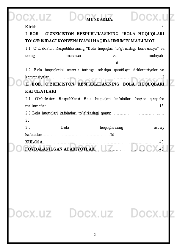 MUNDARIJA:
Kirish ………………………………………………………………………………3
I   BOB.     O’ZBEKISTON   RESPUBLIKASINING   “BOLA   HUQUQLARI
TO’G’RISIDAGI  KONVENSIYA ” SI HAQIDA UMUMIY MA’LUMOT.
1.1.   O’zbekiston   Respublikasining   “Bola   huquqlari   to’g’risidagi   konvensiya ”   va
uning   mazmun   va   mohiyati .
………………………………………………………...6
1.2.   Bola   huquqlarini   maxsus   tartibga   solishga   qaratilgan   deklaratsiyalar   va
konvensiyalar ………………………………………………………………….…..12
II   BOB.   O’ZBEKISTON   RESPUBLIKASINING   BOLA   HUQUQLARI
KAFOLATLARI
2.1.   O’zbekiston   Respublikasi   Bola   huquqlari   kafolotlari   haqida   qisqacha
ma’lumotlar……………………………………………………………………….18
2.2   Bola   huquqlari   kafolatlari   to’g’risidagi   qonun……………………………...…
20
2.3   Bola   huquqlarining   asosiy
kafolatlari………………………………………….26
XULOSA ………………………………………………………………...……….40
FOYDALANILGAN ADABIYOTLAR …………………………..……………42
2 