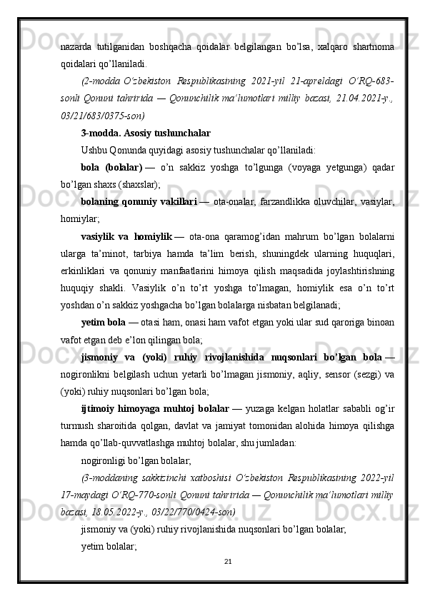 nazarda   tutilganidan   boshqacha   qoidalar   belgilangan   bo’lsa,   xalqaro   shartnoma
qoidalari qo’llaniladi.
(2-modda   O’zbekiston Respublikasining	 2021-yil	 21-apreldagi	 O’RQ-683-
sonli   Qonuni   tahririda	
 —	 Qonunchilik	 ma’lumotlari	 milliy	 bazasi,	 21.04.2021-y.,
03/21/683/0375-son)
3-modda. Asosiy tushunchalar
Ushbu Qonunda quyidagi asosiy tushunchalar qo’llaniladi:
bola   (bolalar)   —   o’n   sakkiz   yoshga   to’lgunga   (voyaga   yetgunga)   qadar
bo’lgan shaxs (shaxslar);
bolaning   qonuniy   vakillari   —   ota-onalar,   farzandlikka   oluvchilar,   vasiylar,
homiylar;
vasiylik   va   homiylik   —   ota-ona   qaramog’idan   mahrum   bo’lgan   bolalarni
ularga   ta’minot,   tarbiya   hamda   ta’lim   berish,   shuningdek   ularning   huquqlari,
erkinliklari   va   qonuniy   manfaatlarini   himoya   qilish   maqsadida   joylashtirishning
huquqiy   shakli.   Vasiylik   o’n   to’rt   yoshga   to’lmagan,   homiylik   esa   o’n   to’rt
yoshdan o’n sakkiz yoshgacha bo’lgan bolalarga nisbatan belgilanadi;
yetim bola   — otasi ham, onasi ham vafot etgan yoki ular sud qaroriga binoan
vafot etgan deb e’lon qilingan bola;
jismoniy   va   (yoki)   ruhiy   rivojlanishida   nuqsonlari   bo’lgan   bola   —
nogironlikni   belgilash   uchun   yetarli   bo’lmagan   jismoniy,   aqliy,   sensor   (sezgi)   va
(yoki) ruhiy nuqsonlari bo’lgan bola;
ijtimoiy   himoyaga   muhtoj   bolalar   —   yuzaga   kelgan   holatlar   sababli   og’ir
turmush   sharoitida   qolgan,   davlat   va   jamiyat   tomonidan   alohida   himoya   qilishga
hamda qo’llab-quvvatlashga muhtoj bolalar, shu jumladan:
nogironligi bo’lgan bolalar;
(3-moddaning	
 sakkizinchi	 xatboshisi	 O’zbekiston	 Respublikasining	 2022-yil
17-maydagi	
 O’RQ-770-sonli   Qonuni   tahririda	 —	 Qonunchilik	 ma’lumotlari	 milliy
bazasi,	
 18.05.2022-y.,	 03/22/770/0424-son)
jismoniy va (yoki) ruhiy rivojlanishida nuqsonlari bo’lgan bolalar;
yetim bolalar;
21 