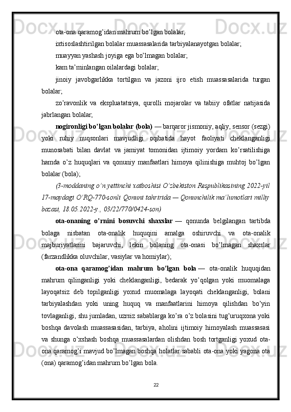 ota-ona qaramog’idan mahrum bo’lgan bolalar;
ixtisoslashtirilgan bolalar muassasalarida tarbiyalanayotgan bolalar;
muayyan yashash joyiga ega bo’lmagan bolalar;
kam ta’minlangan oilalardagi bolalar;
jinoiy   javobgarlikka   tortilgan   va   jazoni   ijro   etish   muassasalarida   turgan
bolalar;
zo’ravonlik   va   ekspluatatsiya,   qurolli   mojarolar   va   tabiiy   ofatlar   natijasida
jabrlangan bolalar;
nogironligi bo’lgan bolalar (bola)   — barqaror jismoniy, aqliy, sensor (sezgi)
yoki   ruhiy   nuqsonlari   mavjudligi   oqibatida   hayot   faoliyati   cheklanganligi
munosabati   bilan   davlat   va   jamiyat   tomonidan   ijtimoiy   yordam   ko’rsatilishiga
hamda   o’z   huquqlari   va   qonuniy   manfaatlari   himoya   qilinishiga   muhtoj   bo’lgan
bolalar (bola);
(3-moddaning o’n	 yettinchi	 xatboshisi	 O’zbekiston	 Respublikasining	 2022-yil
17-maydagi	
 O’RQ-770-sonli   Qonuni   tahririda	 —	 Qonunchilik	 ma’lumotlari	 milliy
bazasi,	
 18.05.2022-y.,	 03/22/770/0424-son)
ota-onaning   o’rnini   bosuvchi   shaxslar   —   qonunda   belgilangan   tartibda
bolaga   nisbatan   ota-onalik   huquqini   amalga   oshiruvchi   va   ota-onalik
majburiyatlarini   bajaruvchi,   lekin   bolaning   ota-onasi   bo’lmagan   shaxslar
(farzandlikka oluvchilar, vasiylar va homiylar);
ota-ona   qaramog’idan   mahrum   bo’lgan   bola   —   ota-onalik   huquqidan
mahrum   qilinganligi   yoki   cheklanganligi,   bedarak   yo’qolgan   yoki   muomalaga
layoqatsiz   deb   topilganligi   yoxud   muomalaga   layoqati   cheklanganligi,   bolani
tarbiyalashdan   yoki   uning   huquq   va   manfaatlarini   himoya   qilishdan   bo’yin
tovlaganligi, shu jumladan, uzrsiz sabablarga ko’ra o’z bolasini tug’uruqxona yoki
boshqa   davolash   muassasasidan,   tarbiya,   aholini   ijtimoiy   himoyalash   muassasasi
va   shunga   o’xshash   boshqa   muassasalardan   olishdan   bosh   tortganligi   yoxud   ota-
ona qaramog’i mavjud bo’lmagan boshqa holatlar sababli ota-ona yoki yagona ota
(ona) qaramog’idan mahrum bo’lgan bola.
22 