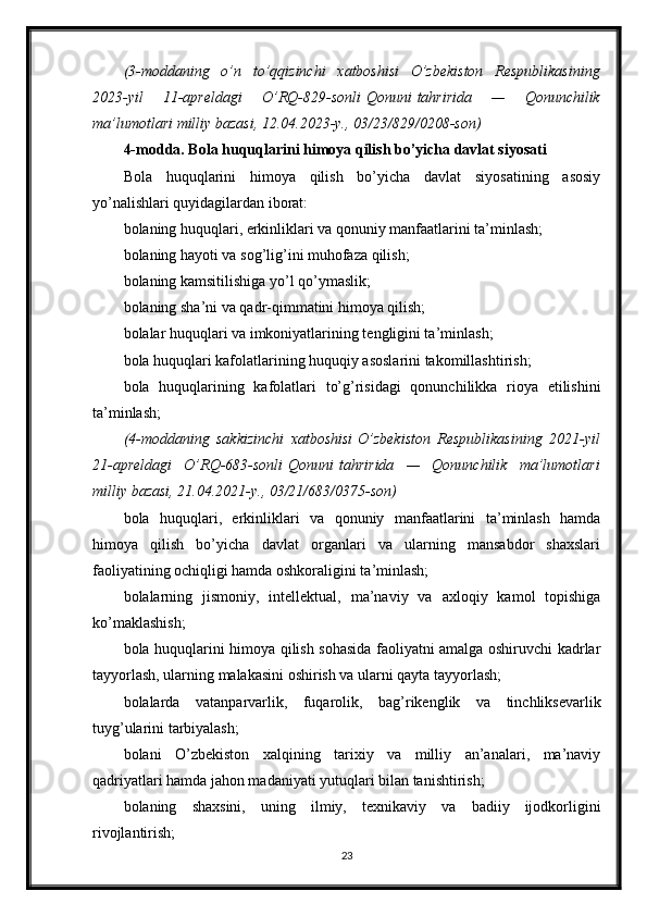 (3-moddaning o’n	 to’qqizinchi	 xatboshisi	 O’zbekiston	 Respublikasining
2023-yil	
 	11-apreldagi	 	O’RQ-829-sonli   Qonuni   tahririda	 	—	 	Qonunchilik
ma’lumotlari	
 milliy	 bazasi,	 12.04.2023-y.,	 03/23/829/0208-son)
4-modda. Bola huquqlarini himoya qilish bo’yicha davlat siyosati
Bola   huquqlarini   himoya   qilish   bo’yicha   davlat   siyosatining   asosiy
yo’nalishlari quyidagilardan iborat:
bolaning huquqlari, erkinliklari va qonuniy manfaatlarini ta’minlash;
bolaning hayoti va sog’lig’ini muhofaza qilish;
bolaning kamsitilishiga yo’l qo’ymaslik;
bolaning sha’ni va qadr-qimmatini himoya qilish;
bolalar huquqlari va imkoniyatlarining tengligini ta’minlash;
bola huquqlari kafolatlarining huquqiy asoslarini takomillashtirish;
bola   huquqlarining   kafolatlari   to’g’risidagi   qonunchilikka   rioya   etilishini
ta’minlash;
(4-moddaning	
 sakkizinchi	 xatboshisi   O’zbekiston	 Respublikasining	 2021-yil
21-apreldagi	
 O’RQ-683-sonli   Qonuni   tahririda	 —	 Qonunchilik	 ma’lumotlari
milliy	
 bazasi,	 21.04.2021-y.,	 03/21/683/0375-son)
bola   huquqlari,   erkinliklari   va   qonuniy   manfaatlarini   ta’minlash   hamda
himoya   qilish   bo’yicha   davlat   organlari   va   ularning   mansabdor   shaxslari
faoliyatining ochiqligi hamda oshkoraligini ta’minlash;
bolalarning   jismoniy,   intellektual,   ma’naviy   va   axloqiy   kamol   topishiga
ko’maklashish;
bola huquqlarini himoya qilish sohasida faoliyatni amalga oshiruvchi kadrlar
tayyorlash, ularning malakasini oshirish va ularni qayta tayyorlash;
bolalarda   vatanparvarlik,   fuqarolik,   bag’rikenglik   va   tinchliksevarlik
tuyg’ularini tarbiyalash;
bolani   O’zbekiston   xalqining   tarixiy   va   milliy   an’analari,   ma’naviy
qadriyatlari hamda jahon madaniyati yutuqlari bilan tanishtirish;
bolaning   shaxsini,   uning   ilmiy,   texnikaviy   va   badiiy   ijodkorligini
rivojlantirish;
23 