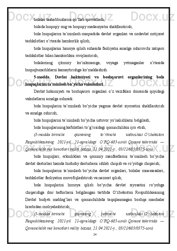 bolalar tashabbuslarini qo’llab-quvvatlash;
bolada huquqiy ong va huquqiy madaniyatni shakllantirish;
bola huquqlarini ta’minlash maqsadida davlat organlari va nodavlat  notijorat
tashkilotlari o’rtasida hamkorlik qilish;
bola huquqlarini himoya qilish sohasida faoliyatni amalga oshiruvchi xalqaro
tashkilotlar bilan hamkorlikni rivojlantirish;
bolalarning   ijtimoiy   ko’nikmasiga,   voyaga   yetmaganlar   o’rtasida
huquqbuzarliklarni kamaytirishga ko’maklashish.
5-modda.   Davlat   hokimiyati   va   boshqaruvi   organlarining   bola
huquqlarini ta’minlash bo’yicha vakolatlari
Davlat   hokimiyati   va   boshqaruvi   organlari   o’z   vazifalari   doirasida   quyidagi
vakolatlarni amalga oshiradi:
bola   huquqlarini   ta’minlash   bo’yicha   yagona   davlat   siyosatini   shakllantirish
va amalga oshirish;
bola huquqlarini ta’minlash bo’yicha ustuvor yo’nalishlarni belgilash;
bola huquqlarining kafolatlari to’g’risidagi qonunchilikni ijro etish;
(5-modda   birinchi 	qismining	 	to’rtinchi	 	xatboshisi   O’zbekiston
Respublikasining	
 2021-yil	 21-apreldagi	 O’RQ-683-sonli   Qonuni   tahririda	 —
Qonunchilik	
 ma’lumotlari	 milliy	 bazasi,	 21.04.2021-y.,	 03/21/683/0375-son)
bola   huquqlari,   erkinliklari   va   qonuniy   manfaatlarini   ta’minlash   bo’yicha
davlat dasturlari hamda hududiy dasturlarni ishlab chiqish va ro’yobga chiqarish;
bola   huquqlarini   ta’minlash   bo’yicha   davlat   organlari,   bolalar   muassasalari,
tashkilotlar faoliyatini muvofiqlashtirish va nazorat qilish;
bola   huquqlarini   himoya   qilish   bo’yicha   davlat   siyosatini   ro’yobga
chiqarishga   doir   tadbirlarni   belgilangan   tartibda   O’zbekiston   Respublikasining
Davlat   budjeti   mablag’lari   va   qonunchilikda   taqiqlanmagan   boshqa   manbalar
hisobidan moliyalashtirish;
(5-modda   birinchi	
 	qismining	 	yettinchi	 	xatboshisi   O’zbekiston
Respublikasining	
 2021-yil	 21-apreldagi	 O’RQ-683-sonli   Qonuni   tahririda	 —
Qonunchilik	
 ma’lumotlari	 milliy	 bazasi,	 21.04.2021-y.,	 03/21/683/0375-son)
24 