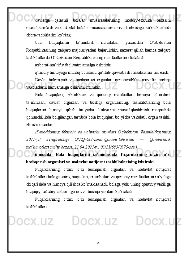 davlatga   qarashli   bolalar   muassasalarining   moddiy-texnika   bazasini
mustahkamlash   va   nodavlat   bolalar   muassasalarini   rivojlantirishga   ko’maklashish
chora-tadbirlarini ko’rish;
bola   huquqlarini   ta’minlash   masalalari   yuzasidan   O’zbekiston
Respublikasining xalqaro majburiyatlari bajarilishini nazorat qilish hamda xalqaro
tashkilotlarda O’zbekiston Respublikasining manfaatlarini ifodalash;
axborot-ma’rifiy faoliyatni amalga oshirish;
ijtimoiy himoyaga muhtoj bolalarni qo’llab-quvvatlash masalalarini hal etish.
Davlat   hokimiyati   va   boshqaruvi   organlari   qonunchilikka   muvofiq   boshqa
vakolatlarni ham amalga oshirishi mumkin.
Bola   huquqlari,   erkinliklari   va   qonuniy   manfaatlari   himoya   qilinishini
ta’minlash,   davlat   organlari   va   boshqa   organlarning,   tashkilotlarning   bola
huquqlarini   himoya   qilish   bo’yicha   faoliyatini   muvofiqlashtirish   maqsadida
qonunchilikda belgilangan tartibda bola huquqlari bo’yicha vakolatli organ tashkil
etilishi mumkin.
(5-moddaning ikkinchi	 va	 uchinchi	 qismlari   O’zbekiston	 Respublikasining
2021-yil	
 	21-apreldagi	 	O’RQ-683-sonli   Qonuni   tahririda	 	—	 	Qonunchilik
ma’lumotlari	
 milliy	 bazasi,	 21.04.2021-y.,	 03/21/683/0375-son)
6-modda.   Bola   huquqlarini   ta’minlashda   fuqarolarning   o’zini   o’zi
boshqarish organlari va nodavlat notijorat tashkilotlarining ishtiroki
Fuqarolarning   o’zini   o’zi   boshqarish   organlari   va   nodavlat   notijorat
tashkilotlari bolaga uning huquqlari, erkinliklari va qonuniy manfaatlarini ro’yobga
chiqarishda va himoya qilishda ko’maklashadi, bolaga yoki uning qonuniy vakiliga
huquqiy, uslubiy, axborotga oid va boshqa yordam ko’rsatadi.
Fuqarolarning   o’zini   o’zi   boshqarish   organlari   va   nodavlat   notijorat
tashkilotlari:
25 