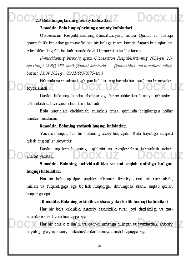 2.3 Bola huquqlarining asosiy kafolatlari
7-modda. Bola huquqlarining qonuniy kafolatlari
O’zbekiston   Respublikasining   Konstitutsiyasi ,   ushbu   Qonun   va   boshqa
qonunchilik hujjatlariga muvofiq har bir bolaga inson hamda fuqaro huquqlari va
erkinliklari tegishli bo’ladi hamda davlat tomonidan kafolatlanadi.
(7-moddaning birinchi	 qismi   O’zbekiston	 Respublikasining	 2021-yil	 21-
apreldagi	
 O’RQ-683-sonli   Qonuni   tahririda	 —	 Qonunchilik	 ma’lumotlari	 milliy
bazasi,	
 21.04.2021-y.,	 03/21/683/0375-son)
Nikohda va nikohsiz tug’ilgan bolalar teng hamda har taraflama himoyadan
foydalanadi.
Davlat   bolaning   barcha   shakllardagi   kamsitishlardan   himoya   qilinishini
ta’minlash uchun zarur choralarni ko’radi.
Bola   huquqlari   cheklanishi   mumkin   emas,   qonunda   belgilangan   hollar
bundan mustasno.
8-modda. Bolaning yashash huquqi kafolatlari
Yashash   huquqi   har   bir   bolaning   uzviy   huquqidir.   Bola   hayotiga   suiqasd
qilish eng og’ir jinoyatdir.
Davlat   sog’lom   bolaning   tug’ilishi   va   rivojlanishini   ta’minlash   uchun
sharoit yaratadi.
9-modda.   Bolaning   individuallikka   va   uni   saqlab   qolishga   bo’lgan
huquqi kafolatlari
Har   bir   bola   tug’ilgan   paytdan   e’tiboran   familiya,   ism,   ota   ismi   olish,
millati   va   fuqaroligiga   ega   bo’lish   huquqiga,   shuningdek   ularni   saqlab   qolish
huquqiga ega.
10-modda. Bolaning erkinlik va shaxsiy daxlsizlik huquqi kafolatlari
Har   bir   bola   erkinlik,   shaxsiy   daxlsizlik,   turar   joyi   daxlsizligi   va   xat-
xabarlarini sir tutish huquqiga ega.
Har bir bola o’z sha’ni va qadr-qimmatiga qilingan tajovuzlardan, shaxsiy
hayotiga g’ayriqonuniy aralashuvlardan himoyalanish huquqiga ega.
26 