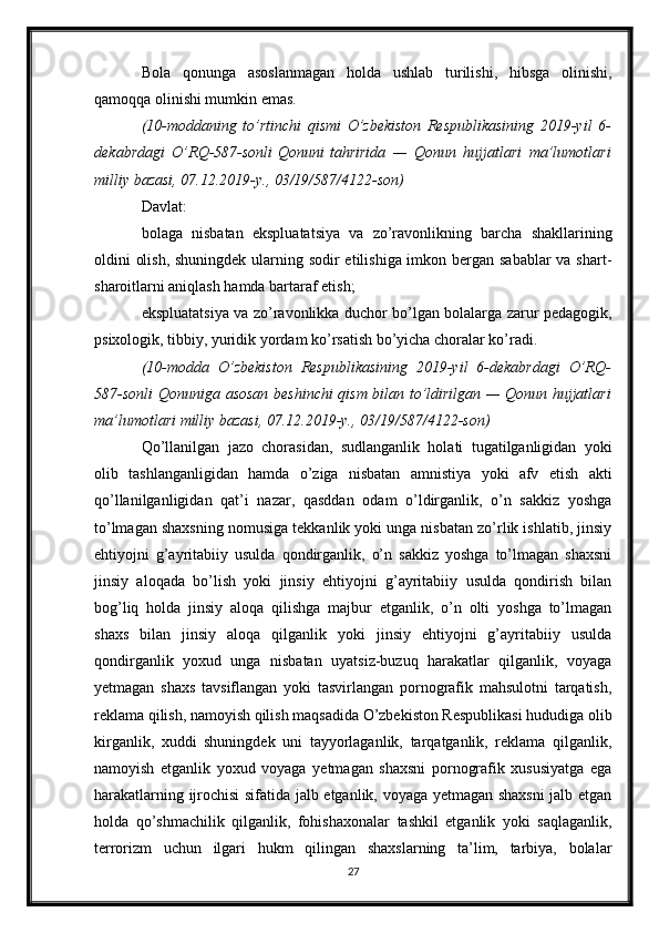 Bola   qonunga   asoslanmagan   holda   ushlab   turilishi,   hibsga   olinishi,
qamoqqa olinishi mumkin emas.
(10-moddaning to’rtinchi	 qismi	 O’zbekiston	 Respublikasining	 2019-yil	 6-
dekabrdagi	
 O’RQ-587-sonli   Qonuni   tahririda	 —	 Qonun	 hujjatlari	 ma’lumotlari
milliy	
 bazasi,	 07.12.2019-y.,	 03/19/587/4122-son)
Davlat:
bolaga   nisbatan   ekspluatatsiya   va   zo’ravonlikning   barcha   shakllarining
oldini olish, shuningdek ularning sodir  etilishiga imkon bergan sabablar  va shart-
sharoitlarni aniqlash hamda bartaraf etish;
ekspluatatsiya va zo’ravonlikka duchor bo’lgan bolalarga zarur pedagogik,
psixologik, tibbiy, yuridik yordam ko’rsatish bo’yicha choralar ko’radi.
(10-modda	
 O’zbekiston	 Respublikasining	 2019-yil	 6-dekabrdagi	 O’RQ-
587-sonli   Qonuniga   asosan	
 beshinchi	 qism	 bilan	 to’ldirilgan	 —	 Qonun	 hujjatlari
ma’lumotlari	
 milliy	 bazasi,	 07.12.2019-y.,	 03/19/587/4122-son)
Qo’llanilgan   jazo   chorasidan,   sudlanganlik   holati   tugatilganligidan   yoki
olib   tashlanganligidan   hamda   o’ziga   nisbatan   amnistiya   yoki   afv   etish   akti
qo’llanilganligidan   qat’i   nazar,   qasddan   odam   o’ldirganlik,   o’n   sakkiz   yoshga
to’lmagan shaxsning nomusiga tekkanlik yoki unga nisbatan zo’rlik ishlatib, jinsiy
ehtiyojni   g’ayritabiiy   usulda   qondirganlik,   o’n   sakkiz   yoshga   to’lmagan   shaxsni
jinsiy   aloqada   bo’lish   yoki   jinsiy   ehtiyojni   g’ayritabiiy   usulda   qondirish   bilan
bog’liq   holda   jinsiy   aloqa   qilishga   majbur   etganlik,   o’n   olti   yoshga   to’lmagan
shaxs   bilan   jinsiy   aloqa   qilganlik   yoki   jinsiy   ehtiyojni   g’ayritabiiy   usulda
qondirganlik   yoxud   unga   nisbatan   uyatsiz-buzuq   harakatlar   qilganlik,   voyaga
yetmagan   shaxs   tavsiflangan   yoki   tasvirlangan   pornografik   mahsulotni   tarqatish,
reklama qilish, namoyish qilish maqsadida O’zbekiston Respublikasi hududiga olib
kirganlik,   xuddi   shuningdek   uni   tayyorlaganlik,   tarqatganlik,   reklama   qilganlik,
namoyish   etganlik   yoxud   voyaga   yetmagan   shaxsni   pornografik   xususiyatga   ega
harakatlarning ijrochisi sifatida jalb etganlik, voyaga yetmagan shaxsni jalb etgan
holda   qo’shmachilik   qilganlik,   fohishaxonalar   tashkil   etganlik   yoki   saqlaganlik,
terrorizm   uchun   ilgari   hukm   qilingan   shaxslarning   ta’lim,   tarbiya,   bolalar
27 