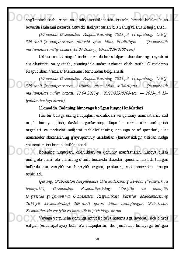 sog’lomlashtirish,   sport   va   ijodiy   tashkilotlarida   ishlashi   hamda   bolalar   bilan
bevosita ishlashni nazarda tutuvchi faoliyat turlari bilan shug’ullanishi taqiqlanadi.
(10-modda O’zbekiston	 Respublikasining	 2023-yil	 11-apreldagi	 O’RQ-
829-sonli   Qonuniga   asosan	
 oltinchi	 qism	 bilan	 to’ldirilgan	 —	 Qonunchilik
ma’lumotlari	
 milliy	 bazasi,	 12.04.2023-y.,	 03/23/829/0208-son)
Ushbu   moddaning   oltinchi   qismida   ko’rsatilgan   shaxslarning   reyestrini
shakllantirish   va   yuritish,   shuningdek   undan   axborot   olish   tartibi   O’zbekiston
Respublikasi Vazirlar Mahkamasi tomonidan belgilanadi.
(10-modda	
 O’zbekiston	 Respublikasining	 2023-yil	 11-apreldagi	 O’RQ-
829-sonli   Qonuniga   asosan	
 yettinchi	 qism	 bilan	 to’ldirilgan	 —	 Qonunchilik
ma’lumotlari	
 milliy	 bazasi,	 12.04.2023-y.,	 03/23/829/0208-son	 —	 2023-yil	 13-
iyuldan	
 kuchga	 kiradi)
11-modda. Bolaning himoyaga bo’lgan huquqi kafolatlari
Har   bir   bolaga   uning   huquqlari,   erkinliklari   va   qonuniy   manfaatlarini   sud
orqali   himoya   qilish,   davlat   organlarining,   fuqarolar   o’zini   o’zi   boshqarish
organlari   va   nodavlat   notijorat   tashkilotlarining   qonunga   xilof   qarorlari,   ular
mansabdor   shaxslarining   g’ayriqonuniy   harakatlari   (harakatsizligi)   ustidan   sudga
shikoyat qilish huquqi kafolatlanadi.
Bolaning   huquqlari,   erkinliklari   va   qonuniy   manfaatlarini   himoya   qilish
uning ota-onasi, ota-onasining o’rnini bosuvchi shaxslar, qonunda nazarda tutilgan
hollarda   esa   vasiylik   va   homiylik   organi,   prokuror,   sud   tomonidan   amalga
oshiriladi.
Qarang:
 O’zbekiston	 Respublikasi	 Oila	 kodeksining   21-bobi   (“Vasiylik	 va
homiylik”),	
 	O’zbekiston	 	Respublikasining	 	“Vasiylik	 	va	 	homiylik
to’g’risida”gi   Qonuni   va	
 O’zbekiston	 Respublikasi	 Vazirlar	 Mahkamasining
2014-yil	
 22-sentabrdagi	 269-sonli	 qarori	 bilan	 tasdiqlangan	 O’zbekiston
Respublikasida	
 vasiylik	 va	 homiylik	 to’g’risidagi   nizom .
Voyaga yetguncha qonunga muvofiq to’la muomalaga layoqatli deb e’tirof
etilgan   (emansipatsiya)   bola   o’z   huquqlarini,   shu   jumladan   himoyaga   bo’lgan
28 