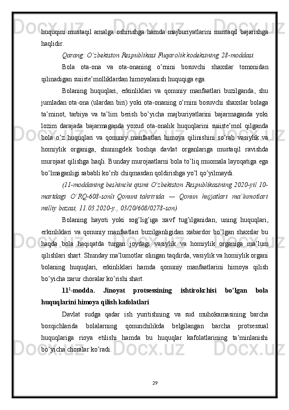 huquqini   mustaqil   amalga   oshirishga   hamda   majburiyatlarini   mustaqil   bajarishga
haqlidir.
Qarang: O’zbekiston	 Respublikasi	 Fuqarolik	 kodeksining   28-moddasi .
Bola   ota-ona   va   ota-onaning   o’rnini   bosuvchi   shaxslar   tomonidan
qilinadigan suiiste’molliklardan himoyalanish huquqiga ega.
Bolaning   huquqlari,   erkinliklari   va   qonuniy   manfaatlari   buzilganda,   shu
jumladan ota-ona (ulardan biri) yoki ota-onaning o’rnini bosuvchi shaxslar bolaga
ta’minot,   tarbiya   va   ta’lim   berish   bo’yicha   majburiyatlarini   bajarmaganda   yoki
lozim   darajada   bajarmaganda   yoxud   ota-onalik   huquqlarini   suiiste’mol   qilganda
bola   o’z   huquqlari   va   qonuniy   manfaatlari   himoya   qilinishini   so’rab   vasiylik   va
homiylik   organiga,   shuningdek   boshqa   davlat   organlariga   mustaqil   ravishda
murojaat qilishga haqli. Bunday murojaatlarni bola to’liq muomala layoqatiga ega
bo’lmaganligi sababli ko’rib chiqmasdan qoldirishga yo’l qo’yilmaydi.
(11-moddaning	
 beshinchi	 qismi	 O’zbekiston	 Respublikasining	 2020-yil	 10-
martdagi	
 O’RQ-608-sonli   Qonuni   tahririda	 —	 Qonun	 hujjatlari	 ma’lumotlari
milliy	
 bazasi,	 11.03.2020-y.,	 03/20/608/0278-son)
Bolaning   hayoti   yoki   sog’lig’iga   xavf   tug’ilganidan,   uning   huquqlari,
erkinliklari   va   qonuniy   manfaatlari   buzilganligidan   xabardor   bo’lgan   shaxslar   bu
haqda   bola   haqiqatda   turgan   joydagi   vasiylik   va   homiylik   organiga   ma’lum
qilishlari shart. Shunday ma’lumotlar olingan taqdirda, vasiylik va homiylik organi
bolaning   huquqlari,   erkinliklari   hamda   qonuniy   manfaatlarini   himoya   qilish
bo’yicha zarur choralar ko’rishi shart.
11 1
-modda.   Jinoyat   protsessining   ishtirokchisi   bo’lgan   bola
huquqlarini himoya qilish kafolatlari
Davlat   sudga   qadar   ish   yuritishning   va   sud   muhokamasining   barcha
bosqichlarida   bolalarning   qonunchilikda   belgilangan   barcha   protsessual
huquqlariga   rioya   etilishi   hamda   bu   huquqlar   kafolatlarining   ta’minlanishi
bo’yicha choralar ko’radi.
29 