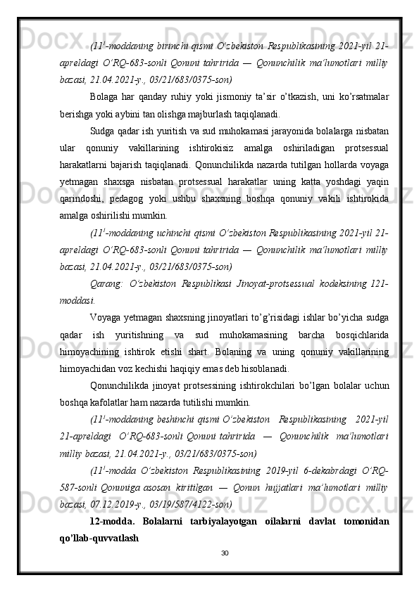 (11 1
-moddaning birinchi   qismi   O’zbekiston	 Respublikasining	 2021-yil	 21-
apreldagi	
 O’RQ-683-sonli   Qonuni   tahririda	 —	 Qonunchilik	 ma’lumotlari	 milliy
bazasi,	
 21.04.2021-y.,	 03/21/683/0375-son)
Bolaga   har   qanday   ruhiy   yoki   jismoniy   ta’sir   o’tkazish,   uni   ko’rsatmalar
berishga yoki aybini tan olishga majburlash taqiqlanadi.
Sudga qadar ish yuritish va sud muhokamasi jarayonida bolalarga nisbatan
ular   qonuniy   vakillarining   ishtirokisiz   amalga   oshiriladigan   protsessual
harakatlarni  bajarish   taqiqlanadi.  Qonunchilikda  nazarda  tutilgan  hollarda  voyaga
yetmagan   shaxsga   nisbatan   protsessual   harakatlar   uning   katta   yoshdagi   yaqin
qarindoshi,   pedagog   yoki   ushbu   shaxsning   boshqa   qonuniy   vakili   ishtirokida
amalga oshirilishi mumkin.
(11 1
-moddaning   uchinchi   qismi   O’zbekiston	
 Respublikasining	 2021-yil	 21-
apreldagi	
 O’RQ-683-sonli   Qonuni   tahririda	 —	 Qonunchilik	 ma’lumotlari	 milliy
bazasi,	
 21.04.2021-y.,	 03/21/683/0375-son)
Qarang:	
 O’zbekiston	 Respublikasi	 Jinoyat-protsessual	 kodeksining   121-
moddasi .
Voyaga yetmagan shaxsning jinoyatlari to’g’risidagi ishlar bo’yicha sudga
qadar   ish   yuritishning   va   sud   muhokamasining   barcha   bosqichlarida
himoyachining   ishtirok   etishi   shart.   Bolaning   va   uning   qonuniy   vakillarining
himoyachidan voz kechishi haqiqiy emas deb hisoblanadi.
Qonunchilikda   jinoyat   protsessining   ishtirokchilari   bo’lgan   bolalar   uchun
boshqa kafolatlar ham nazarda tutilishi mumkin.
(11 1
-moddaning   beshinchi   qismi   O’zbekiston	
 Respublikasining	 2021-yil
21-apreldagi	
 O’RQ-683-sonli   Qonuni   tahririda	 —	 Qonunchilik	 ma’lumotlari
milliy	
 bazasi,	 21.04.2021-y.,	 03/21/683/0375-son)
(11 1
-modda	
 O’zbekiston	 Respublikasining	 2019-yil	 6-dekabrdagi	 O’RQ-
587-sonli   Qonuniga   asosan	
 kiritilgan	 —	 Qonun	 hujjatlari	 ma’lumotlari	 milliy
bazasi,	
 07.12.2019-y.,	 03/19/587/4122-son)
12-modda.   Bolalarni   tarbiyalayotgan   oilalarni   davlat   tomonidan
qo’llab-quvvatlash
30 