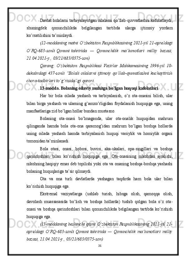 Davlat bolalarni tarbiyalayotgan oilalarni qo’llab-quvvatlashni kafolatlaydi,
shuningdek   qonunchilikda   belgilangan   tartibda   ularga   ijtimoiy   yordam
ko’rsatilishini ta’minlaydi.
(12-moddaning matni   O’zbekiston	 Respublikasining	 2021-yil	 21-apreldagi
O’RQ-683-sonli   Qonuni   tahririda	
 —	 Qonunchilik	 ma’lumotlari	 milliy	 bazasi,
21.04.2021-y.,	
 03/21/683/0375-son)
Qarang:   O’zbekiston	
 Respublikasi	 Vazirlar	 Mahkamasining	 1996-yil	 10-
dekabrdagi	
 437-sonli	 “Bolali	 oilalarni	 ijtimoiy	 qo’llab-quvvatlashni	 kuchaytirish
chora-tadbirlari	
 to’g’risida”gi   qarori .
13-modda. Bolaning oilaviy muhitga bo’lgan huquqi kafolatlari
Har   bir   bola   oilada   yashash   va   tarbiyalanish,   o’z   ota-onasini   bilish,   ular
bilan birga yashash  va ularning g’amxo’rligidan foydalanish huquqiga ega, uning
manfaatlariga zid bo’lgan hollar bundan mustasno.
Bolaning   ota-onasi   bo’lmaganda,   ular   ota-onalik   huquqidan   mahrum
qilinganda   hamda   bola   ota-ona   qaramog’idan   mahrum   bo’lgan   boshqa   hollarda
uning   oilada   yashash   hamda   tarbiyalanish   huquqi   vasiylik   va   homiylik   organi
tomonidan ta’minlanadi.
Bola   otasi,   onasi,   bobosi,   buvisi,   aka-ukalari,   opa-singillari   va   boshqa
qarindoshlari   bilan   ko’rishish   huquqiga   ega.   Ota-onasining   nikohdan   ajralishi,
nikohning haqiqiy emas deb topilishi yoki ota va onaning boshqa-boshqa yashashi
bolaning huquqlariga ta’sir qilmaydi.
Ota   va   ona   turli   davlatlarda   yashagan   taqdirda   ham   bola   ular   bilan
ko’rishish huquqiga ega.
Ekstremal   vaziyatlarga   (ushlab   turish,   hibsga   olish,   qamoqqa   olish,
davolash   muassasasida   bo’lish   va   boshqa   hollarda)   tushib   qolgan   bola   o’z   ota-
onasi  va  boshqa qarindoshlari  bilan qonunchilikda belgilangan tartibda ko’rishish
huquqiga ega.
(13-moddaning	
 beshinchi	 qismi   O’zbekiston	 Respublikasining	 2021-yil	 21-
apreldagi	
 O’RQ-683-sonli   Qonuni   tahririda	 —	 Qonunchilik	 ma’lumotlari	 milliy
bazasi,	
 21.04.2021-y.,	 03/21/683/0375-son)
31 