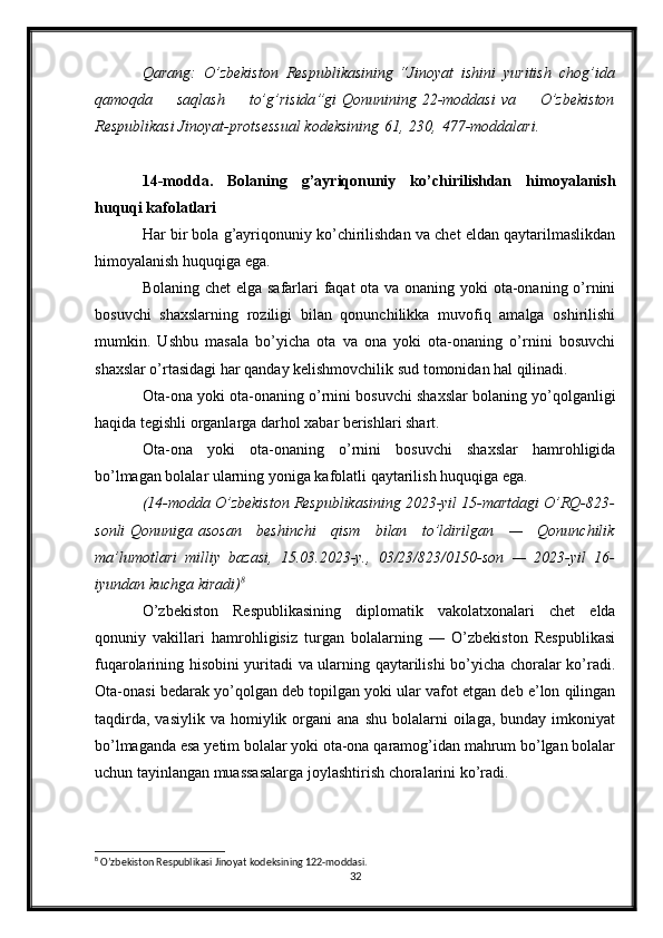 Qarang: O’zbekiston	 Respublikasining   “ Jinoyat	 ishini	 yuritish	 chog’ida
qamoqda	
 	saqlash	 	to’g’risida ”gi   Qonunining   22-moddasi   va	 	O’zbekiston
Respublikasi	
 Jinoyat-protsessual	 kodeksining   61 ,   230 ,   477-moddalari .
14-modda.   Bolaning   g’ayriqonuniy   ko’chirilishdan   himoyalanish
huquqi kafolatlari
Har bir bola g’ayriqonuniy ko’chirilishdan va chet eldan qaytarilmaslikdan
himoyalanish huquqiga ega.
Bolaning chet  elga safarlari  faqat  ota va onaning yoki  ota-onaning o’rnini
bosuvchi   shaxslarning   roziligi   bilan   qonunchilikka   muvofiq   amalga   oshirilishi
mumkin.   Ushbu   masala   bo’yicha   ota   va   ona   yoki   ota-onaning   o’rnini   bosuvchi
shaxslar o’rtasidagi har qanday kelishmovchilik sud tomonidan hal qilinadi.
Ota-ona yoki ota-onaning o’rnini bosuvchi shaxslar bolaning yo’qolganligi
haqida tegishli organlarga darhol xabar berishlari shart.
Ota-ona   yoki   ota-onaning   o’rnini   bosuvchi   shaxslar   hamrohligida
bo’lmagan bolalar ularning yoniga kafolatli qaytarilish huquqiga ega.
(14-modda	
 O’zbekiston	 Respublikasining	 2023-yil	 15-martdagi	 O’RQ-823-
sonli   Qonuniga   asosan	
 beshinchi	 qism	 bilan	 to’ldirilgan	 —	 Qonunchilik
ma’lumotlari	
 milliy	 bazasi,	 15.03.2023-y.,	 03/23/823/0150-son	 —	 2023-yil	 16-
iyundan	
 kuchga	 kiradi) 8
O’zbekiston   Respublikasining   diplomatik   vakolatxonalari   chet   elda
qonuniy   vakillari   hamrohligisiz   turgan   bolalarning   —   O’zbekiston   Respublikasi
fuqarolarining hisobini yuritadi va ularning qaytarilishi bo’yicha choralar ko’radi.
Ota-onasi bedarak yo’qolgan deb topilgan yoki ular vafot etgan deb e’lon qilingan
taqdirda,   vasiylik  va  homiylik  organi  ana   shu  bolalarni   oilaga,  bunday  imkoniyat
bo’lmaganda esa yetim bolalar yoki ota-ona qaramog’idan mahrum bo’lgan bolalar
uchun tayinlangan muassasalarga joylashtirish choralarini ko’radi.
8
 O’zbekiston Respublikasi Jinoyat kodeksining 122-moddasi.
32 