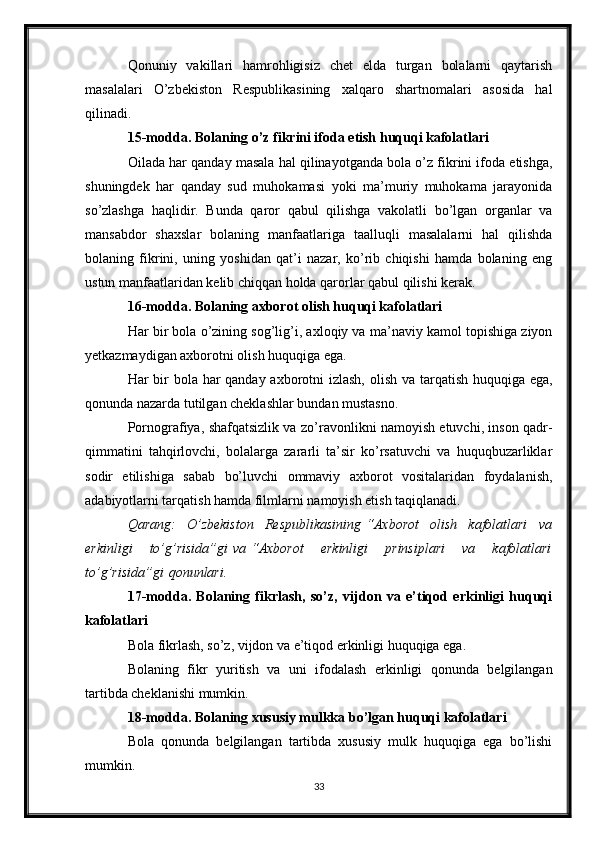 Qonuniy   vakillari   hamrohligisiz   chet   elda   turgan   bolalarni   qaytarish
masalalari   O’zbekiston   Respublikasining   xalqaro   shartnomalari   asosida   hal
qilinadi.
15-modda. Bolaning o’z fikrini ifoda etish huquqi kafolatlari
Oilada har qanday masala hal qilinayotganda bola o’z fikrini ifoda etishga,
shuningdek   har   qanday   sud   muhokamasi   yoki   ma’muriy   muhokama   jarayonida
so’zlashga   haqlidir.   Bunda   qaror   qabul   qilishga   vakolatli   bo’lgan   organlar   va
mansabdor   shaxslar   bolaning   manfaatlariga   taalluqli   masalalarni   hal   qilishda
bolaning   fikrini,   uning   yoshidan   qat’i   nazar,   ko’rib   chiqishi   hamda   bolaning   eng
ustun manfaatlaridan kelib chiqqan holda qarorlar qabul qilishi kerak.
16-modda. Bolaning axborot olish huquqi kafolatlari
Har bir bola o’zining sog’lig’i, axloqiy va ma’naviy kamol topishiga ziyon
yetkazmaydigan axborotni olish huquqiga ega.
Har bir  bola har qanday axborotni izlash, olish va tarqatish huquqiga ega,
qonunda nazarda tutilgan cheklashlar bundan mustasno.
Pornografiya, shafqatsizlik va zo’ravonlikni namoyish etuvchi, inson qadr-
qimmatini   tahqirlovchi,   bolalarga   zararli   ta’sir   ko’rsatuvchi   va   huquqbuzarliklar
sodir   etilishiga   sabab   bo’luvchi   ommaviy   axborot   vositalaridan   foydalanish,
adabiyotlarni tarqatish hamda filmlarni namoyish etish taqiqlanadi.
Qarang: O’zbekiston	 Respublikasining   “Axborot	 olish	 kafolatlari	 va
erkinligi	
 	to’g’risida”gi   va   “Axborot	 	erkinligi	 	prinsiplari	 	va	 	kafolatlari
to’g’risida”gi   qonunlari.
17-modda.   Bolaning   fikrlash,   so’z,   vijdon   va   e’tiqod   erkinligi   huquqi
kafolatlari
Bola fikrlash, so’z, vijdon va e’tiqod erkinligi huquqiga ega.
Bolaning   fikr   yuritish   va   uni   ifodalash   erkinligi   qonunda   belgilangan
tartibda cheklanishi mumkin.
18-modda. Bolaning xususiy mulkka bo’lgan huquqi kafolatlari
Bola   qonunda   belgilangan   tartibda   xususiy   mulk   huquqiga   ega   bo’lishi
mumkin.
33 