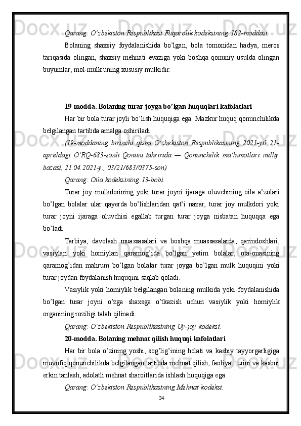 Qarang: O’zbekiston	 Respublikasi	 Fuqarolik	 kodeksining   182-moddasi .
Bolaning   shaxsiy   foydalanishida   bo’lgan,   bola   tomonidan   hadya,   meros
tariqasida   olingan,   shaxsiy   mehnati   evaziga   yoki   boshqa   qonuniy   usulda   olingan
buyumlar, mol-mulk uning xususiy mulkidir.
19-modda. Bolaning turar joyga bo’lgan huquqlari kafolatlari
Har bir bola turar joyli bo’lish huquqiga ega. Mazkur huquq qonunchilikda
belgilangan tartibda amalga oshiriladi.
(19-moddaning	
 birinchi	 qismi   O’zbekiston	 Respublikasining	 2021-yil	 21-
apreldagi	
 O’RQ-683-sonli   Qonuni   tahririda	 —	 Qonunchilik	 ma’lumotlari	 milliy
bazasi,	
 21.04.2021-y.,	 03/21/683/0375-son)
Qarang:	
 Oila	 kodeksining   13-bobi .
Turar   joy   mulkdorining   yoki   turar   joyni   ijaraga   oluvchining   oila   a’zolari
bo’lgan   bolalar   ular   qayerda   bo’lishlaridan   qat’i   nazar,   turar   joy   mulkdori   yoki
turar   joyni   ijaraga   oluvchisi   egallab   turgan   turar   joyga   nisbatan   huquqqa   ega
bo’ladi.
Tarbiya,   davolash   muassasalari   va   boshqa   muassasalarda,   qarindoshlari,
vasiylari   yoki   homiylari   qaramog’ida   bo’lgan   yetim   bolalar,   ota-onasining
qaramog’idan   mahrum   bo’lgan   bolalar   turar   joyga   bo’lgan   mulk   huquqini   yoki
turar joydan foydalanish huquqini saqlab qoladi.
Vasiylik  yoki  homiylik belgilangan  bolaning  mulkida  yoki  foydalanishida
bo’lgan   turar   joyni   o’zga   shaxsga   o’tkazish   uchun   vasiylik   yoki   homiylik
organining roziligi talab qilinadi.
Qarang:	
 O’zbekiston	 Respublikasining	 Uy-joy   kodeksi .
20-modda. Bolaning mehnat qilish huquqi kafolatlari
Har  bir  bola  o’zining  yoshi,  sog’lig’ining  holati   va  kasbiy  tayyorgarligiga
muvofiq qonunchilikda belgilangan tartibda mehnat qilish, faoliyat turini va kasbni
erkin tanlash, adolatli mehnat sharoitlarida ishlash huquqiga ega.
Qarang:	
 O’zbekiston	 Respublikasining	 Mehnat   kodeksi .
34 