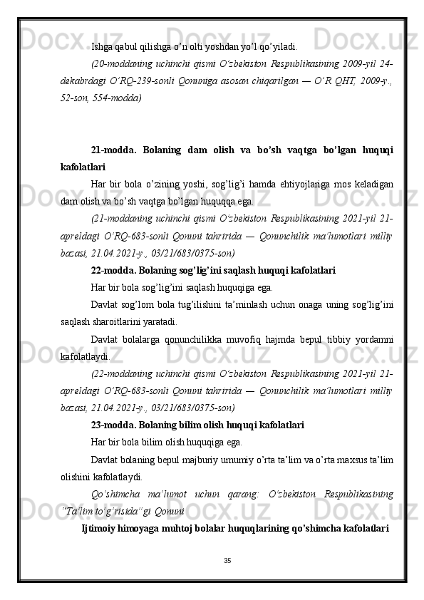 Ishga qabul qilishga o’n olti yoshdan yo’l qo’yiladi.
(20-moddaning uchinchi	 qismi	 O’zbekiston	 Respublikasining	 2009-yil	 24-
dekabrdagi	
 O’RQ-239-sonli   Qonuniga   asosan	 chiqarilgan	 —	 O’R	 QHT,	 2009-y.,
52-son,	
 554-modda)
21-modda.   Bolaning   dam   olish   va   bo’sh   vaqtga   bo’lgan   huquqi
kafolatlari
Har   bir   bola   o’zining   yoshi,   sog’lig’i   hamda   ehtiyojlariga   mos   keladigan
dam olish va bo’sh vaqtga bo’lgan huquqqa ega.
(21-moddaning	
 uchinchi	 qismi   O’zbekiston	 Respublikasining	 2021-yil	 21-
apreldagi	
 O’RQ-683-sonli   Qonuni   tahririda	 —	 Qonunchilik	 ma’lumotlari	 milliy
bazasi,	
 21.04.2021-y.,	 03/21/683/0375-son)
22-modda. Bolaning sog’lig’ini saqlash huquqi kafolatlari
Har bir bola sog’lig’ini saqlash huquqiga ega.
Davlat   sog’lom   bola  tug’ilishini   ta’minlash  uchun  onaga  uning sog’lig’ini
saqlash sharoitlarini yaratadi.
Davlat   bolalarga   qonunchilikka   muvofiq   hajmda   bepul   tibbiy   yordamni
kafolatlaydi.
(22-moddaning
 uchinchi	 qismi   O’zbekiston	 Respublikasining	 2021-yil	 21-
apreldagi	
 O’RQ-683-sonli   Qonuni   tahririda	 —	 Qonunchilik	 ma’lumotlari	 milliy
bazasi,	
 21.04.2021-y.,	 03/21/683/0375-son)
23-modda. Bolaning bilim olish huquqi kafolatlari
Har bir bola bilim olish huquqiga ega.
Davlat bolaning bepul majburiy umumiy o’rta ta’lim va o’rta maxsus ta’lim
olishini kafolatlaydi.
Qo’shimcha	
 ma’lumot	 uchun	 qarang:	 O’zbekiston	 Respublikasining
“Ta’lim	
 to’g’risida”gi   Qonuni
Ijtimoiy himoyaga muhtoj bolalar huquqlarining qo’shimcha kafolatlari
35 