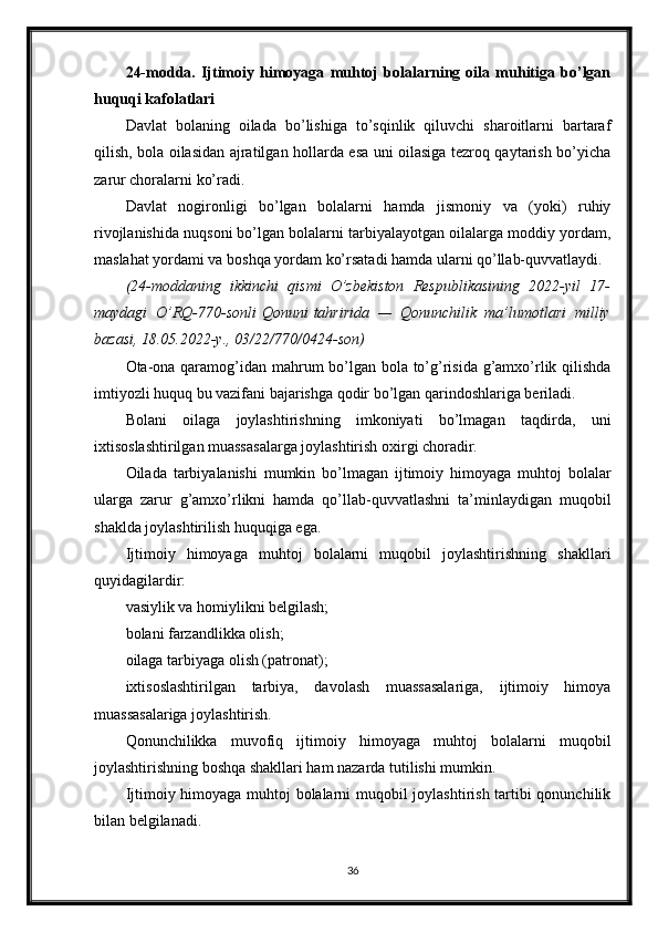 24-modda.   Ijtimoiy   himoyaga   muhtoj   bolalarning   oila   muhitiga   bo’lgan
huquqi kafolatlari
Davlat   bolaning   oilada   bo’lishiga   to’sqinlik   qiluvchi   sharoitlarni   bartaraf
qilish, bola oilasidan ajratilgan hollarda esa uni oilasiga tezroq qaytarish bo’yicha
zarur choralarni ko’radi.
Davlat   nogironligi   bo’lgan   bolalarni   hamda   jismoniy   va   (yoki)   ruhiy
rivojlanishida nuqsoni bo’lgan bolalarni tarbiyalayotgan oilalarga moddiy yordam,
maslahat yordami va boshqa yordam ko’rsatadi hamda ularni qo’llab-quvvatlaydi.
(24-moddaning ikkinchi	 qismi	 O’zbekiston	 Respublikasining	 2022-yil	 17-
maydagi	
 O’RQ-770-sonli   Qonuni   tahririda	 —	 Qonunchilik	 ma’lumotlari	 milliy
bazasi,	
 18.05.2022-y.,	 03/22/770/0424-son)
Ota-ona qaramog’idan mahrum bo’lgan bola to’g’risida g’amxo’rlik qilishda
imtiyozli huquq bu vazifani bajarishga qodir bo’lgan qarindoshlariga beriladi.
Bolani   oilaga   joylashtirishning   imkoniyati   bo’lmagan   taqdirda,   uni
ixtisoslashtirilgan muassasalarga joylashtirish oxirgi choradir.
Oilada   tarbiyalanishi   mumkin   bo’lmagan   ijtimoiy   himoyaga   muhtoj   bolalar
ularga   zarur   g’amxo’rlikni   hamda   qo’llab-quvvatlashni   ta’minlaydigan   muqobil
shaklda joylashtirilish huquqiga ega.
Ijtimoiy   himoyaga   muhtoj   bolalarni   muqobil   joylashtirishning   shakllari
quyidagilardir:
vasiylik va homiylikni belgilash;
bolani farzandlikka olish;
oilaga tarbiyaga olish (patronat);
ixtisoslashtirilgan   tarbiya,   davolash   muassasalariga,   ijtimoiy   himoya
muassasalariga joylashtirish.
Qonunchilikka   muvofiq   ijtimoiy   himoyaga   muhtoj   bolalarni   muqobil
joylashtirishning boshqa shakllari ham nazarda tutilishi mumkin.
Ijtimoiy himoyaga muhtoj bolalarni muqobil joylashtirish tartibi qonunchilik
bilan belgilanadi.
36 