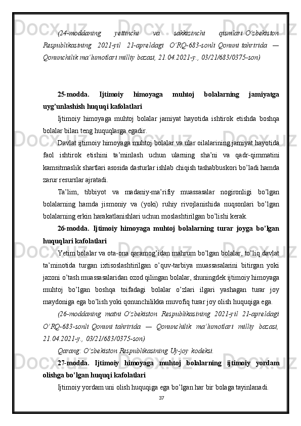 (24-moddaning 	yettinchi	 	va	 	sakkizinchi	 	qismlari   O’zbekiston
Respublikasining	
 2021-yil	 21-apreldagi	 O’RQ-683-sonli   Qonuni   tahririda	 —
Qonunchilik	
 ma’lumotlari	 milliy	 bazasi,	 21.04.2021-y.,	 03/21/683/0375-son)
25-modda.   Ijtimoiy   himoyaga   muhtoj   bolalarning   jamiyatga
uyg’unlashish huquqi kafolatlari
Ijtimoiy   himoyaga   muhtoj   bolalar   jamiyat   hayotida   ishtirok   etishda   boshqa
bolalar bilan teng huquqlarga egadir.
Davlat ijtimoiy himoyaga muhtoj bolalar va ular oilalarining jamiyat hayotida
faol   ishtirok   etishini   ta’minlash   uchun   ularning   sha’ni   va   qadr-qimmatini
kamsitmaslik shartlari asosida dasturlar ishlab chiqish tashabbuskori bo’ladi hamda
zarur resurslar ajratadi.
Ta’lim,   tibbiyot   va   madaniy-ma’rifiy   muassasalar   nogironligi   bo’lgan
bolalarning   hamda   jismoniy   va   (yoki)   ruhiy   rivojlanishida   nuqsonlari   bo’lgan
bolalarning erkin harakatlanishlari uchun moslashtirilgan bo’lishi kerak.
26-modda.   Ijtimoiy   himoyaga   muhtoj   bolalarning   turar   joyga   bo’lgan
huquqlari kafolatlari
Yetim bolalar va ota-ona qaramog’idan mahrum bo’lgan bolalar, to’liq davlat
ta’minotida   turgan   ixtisoslashtirilgan   o’quv-tarbiya   muassasalarini   bitirgan   yoki
jazoni o’tash muassasalaridan ozod qilingan bolalar, shuningdek ijtimoiy himoyaga
muhtoj   bo’lgan   boshqa   toifadagi   bolalar   o’zlari   ilgari   yashagan   turar   joy
maydoniga ega bo’lish yoki qonunchilikka muvofiq turar joy olish huquqiga ega.
(26-moddaning	
 matni   O’zbekiston	 Respublikasining	 2021-yil	 21-apreldagi
O’RQ-683-sonli   Qonuni   tahririda	
 —	 Qonunchilik	 ma’lumotlari	 milliy	 bazasi,
21.04.2021-y.,	
 03/21/683/0375-son)
Qarang:
 O’zbekiston	 Respublikasining	 Uy-joy   kodeksi .
27-modda.   Ijtimoiy   himoyaga   muhtoj   bolalarning   ijtimoiy   yordam
olishga bo’lgan huquqi kafolatlari
Ijtimoiy yordam uni olish huquqiga ega bo’lgan har bir bolaga tayinlanadi.
37 