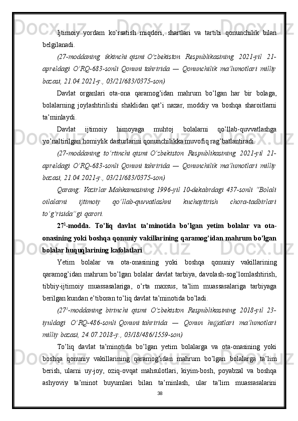 Ijtimoiy   yordam   ko’rsatish   miqdori,   shartlari   va   tartibi   qonunchilik   bilan
belgilanadi.
(27-moddaning ikkinchi   qismi   O’zbekiston	 Respublikasining	 2021-yil	 21-
apreldagi	
 O’RQ-683-sonli   Qonuni   tahririda	 —	 Qonunchilik	 ma’lumotlari	 milliy
bazasi,	
 21.04.2021-y.,	 03/21/683/0375-son)
Davlat   organlari   ota-ona   qaramog’idan   mahrum   bo’lgan   har   bir   bolaga,
bolalarning   joylashtirilishi   shaklidan   qat’i   nazar,   moddiy   va   boshqa   sharoitlarni
ta’minlaydi.
Davlat   ijtimoiy   himoyaga   muhtoj   bolalarni   qo’llab-quvvatlashga
yo’naltirilgan homiylik dasturlarini qonunchilikka muvofiq rag’batlantiradi.
(27-moddaning	
 to’rtinchi   qismi   O’zbekiston	 Respublikasining	 2021-yil	 21-
apreldagi	
 O’RQ-683-sonli   Qonuni   tahririda	 —	 Qonunchilik	 ma’lumotlari	 milliy
bazasi,	
 21.04.2021-y.,	 03/21/683/0375-son)
Qarang:	
 Vazirlar	 Mahkamasining	 1996-yil	 10-dekabrdagi	 437-sonli	 “Bolali
oilalarni	
 	ijtimoiy	 	qo’llab-quvvatlashni	 	kuchaytirish	 	chora-tadbirlari
to’g’risida”gi   qarori .
27 1
-modda.   To’liq   davlat   ta’minotida   bo’lgan   yetim   bolalar   va   ota-
onasining yoki  boshqa qonuniy vakillarining qaramog’idan mahrum bo’lgan
bolalar huquqlarining kafolatlari
Yetim   bolalar   va   ota-onasining   yoki   boshqa   qonuniy   vakillarining
qaramog’idan  mahrum   bo’lgan   bolalar  davlat  tarbiya,  davolash-sog’lomlashtirish,
tibbiy-ijtimoiy   muassasalariga,   o’rta   maxsus,   ta’lim   muassasalariga   tarbiyaga
berilgan kundan e’tiboran to’liq davlat ta’minotida bo’ladi.
(27 1
-moddaning	
 birinchi	 qismi	 O’zbekiston	 Respublikasining	 2018-yil	 23-
iyuldagi	
 O’RQ-486-sonli   Qonuni   tahririda	 —	 Qonun	 hujjatlari	 ma’lumotlari
milliy	
 bazasi,	 24.07.2018-y.,	 03/18/486/1559-son)
To’liq   davlat   ta’minotida   bo’lgan   yetim   bolalarga   va   ota-onasining   yoki
boshqa   qonuniy   vakillarining   qaramog’idan   mahrum   bo’lgan   bolalarga   ta’lim
berish,   ularni   uy-joy,   oziq-ovqat   mahsulotlari,   kiyim-bosh,   poyabzal   va   boshqa
ashyoviy   ta’minot   buyumlari   bilan   ta’minlash,   ular   ta’lim   muassasalarini
38 