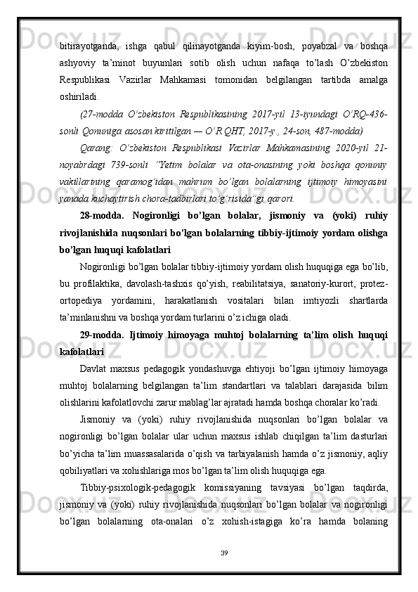 bitirayotganda,   ishga   qabul   qilinayotganda   kiyim-bosh,   poyabzal   va   boshqa
ashyoviy   ta’minot   buyumlari   sotib   olish   uchun   nafaqa   to’lash   O’zbekiston
Respublikasi   Vazirlar   Mahkamasi   tomonidan   belgilangan   tartibda   amalga
oshiriladi.
(27-modda O’zbekiston	 Respublikasining	 2017-yil	 13-iyundagi	 O’RQ-436-
sonli   Qonuniga   asosan	
 kiritilgan	 —	 O’R	 QHT,	 2017-y.,	 24-son,	 487-modda)
Qarang:	
 O’zbekiston	 Respublikasi	 Vazirlar	 Mahkamasining	 2020-yil	 21-
noyabrdagi	
 739-sonli	 “Yetim	 bolalar	 va	 ota-onasining	 yoki	 boshqa	 qonuniy
vakillarining	
 qaramog’idan	 mahrum	 bo’lgan	 bolalarning	 ijtimoiy	 himoyasini
yanada	
 kuchaytirish	 chora-tadbirlari	 to’g’risida”gi   qarori .
28-modda.   Nogironligi   bo’lgan   bolalar,   jismoniy   va   (yoki)   ruhiy
rivojlanishida   nuqsonlari   bo’lgan   bolalarning   tibbiy-ijtimoiy   yordam   olishga
bo’lgan huquqi kafolatlari
Nogironligi bo’lgan bolalar tibbiy-ijtimoiy yordam olish huquqiga ega bo’lib,
bu   profilaktika,   davolash-tashxis   qo’yish,   reabilitatsiya,   sanatoriy-kurort,   protez-
ortopediya   yordamini,   harakatlanish   vositalari   bilan   imtiyozli   shartlarda
ta’minlanishni va boshqa yordam turlarini o’z ichiga oladi.
29-modda.   Ijtimoiy   himoyaga   muhtoj   bolalarning   ta’lim   olish   huquqi
kafolatlari
Davlat   maxsus   pedagogik   yondashuvga   ehtiyoji   bo’lgan   ijtimoiy   himoyaga
muhtoj   bolalarning   belgilangan   ta’lim   standartlari   va   talablari   darajasida   bilim
olishlarini kafolatlovchi zarur mablag’lar ajratadi hamda boshqa choralar ko’radi.
Jismoniy   va   (yoki)   ruhiy   rivojlanishida   nuqsonlari   bo’lgan   bolalar   va
nogironligi   bo’lgan   bolalar   ular   uchun   maxsus   ishlab   chiqilgan   ta’lim   dasturlari
bo’yicha  ta’lim  muassasalarida  o’qish  va tarbiyalanish  hamda o’z jismoniy, aqliy
qobiliyatlari va xohishlariga mos bo’lgan ta’lim olish huquqiga ega.
Tibbiy-psixologik-pedagogik   komissiyaning   tavsiyasi   bo’lgan   taqdirda,
jismoniy   va   (yoki)   ruhiy   rivojlanishida   nuqsonlari   bo’lgan   bolalar   va   nogironligi
bo’lgan   bolalarning   ota-onalari   o’z   xohish-istagiga   ko’ra   hamda   bolaning
39 