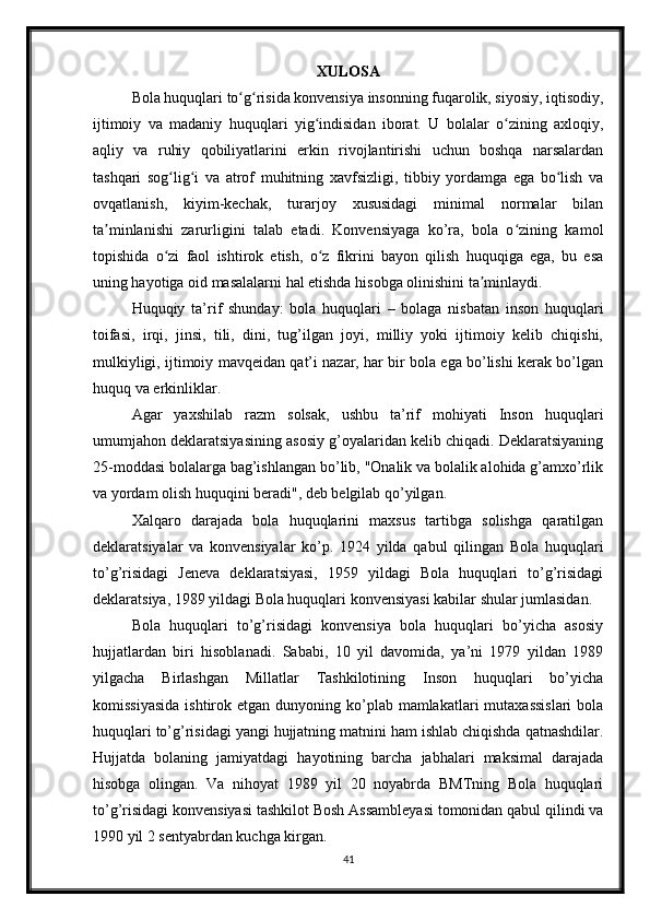 XULOSA
Bola huquqlari to g risida konvensiya insonning fuqarolik, siyosiy, iqtisodiy,ʻ ʻ
ijtimoiy   va   madaniy   huquqlari   yig indisidan   iborat.   U   bolalar   o zining   axloqiy,	
ʻ ʻ
aqliy   va   ruhiy   qobiliyatlarini   erkin   rivojlantirishi   uchun   boshqa   narsalardan
tashqari   sog lig i   va   atrof   muhitning   xavfsizligi,   tibbiy   yordamga   ega   bo lish   va	
ʻ ʻ ʻ
ovqatlanish,   kiyim-kechak,   turarjoy   xususidagi   minimal   normalar   bilan
ta minlanishi   zarurligini   talab   etadi.   Konvensiyaga   ko’ra,   bola   o zining   kamol	
ʼ ʻ
topishida   o zi   faol   ishtirok   etish,   o z   fikrini   bayon   qilish   huquqiga   ega,   bu   esa	
ʻ ʻ
uning hayotiga oid masalalarni hal etishda hisobga olinishini ta minlaydi. 	
ʼ
Huquqiy   ta’rif   shunday:   bola   huquqlari   –   bolaga   nisbatan   inson   huquqlari
toifasi,   irqi,   jinsi,   tili,   dini,   tug’ilgan   joyi,   milliy   yoki   ijtimoiy   kelib   chiqishi,
mulkiyligi, ijtimoiy mavqeidan qat’i nazar, har bir bola ega bo’lishi kerak bo’lgan
huquq va erkinliklar.
Agar   yaxshilab   razm   solsak,   ushbu   ta’rif   mohiyati   Inson   huquqlari
umumjahon deklaratsiyasining asosiy g’oyalaridan kelib chiqadi. Deklaratsiyaning
25-moddasi bolalarga bag’ishlangan bo’lib, "Onalik va bolalik alohida g’amxo’rlik
va yordam olish huquqini beradi", deb belgilab qo’yilgan.
Xalqaro   darajada   bola   huquqlarini   maxsus   tartibga   solishga   qaratilgan
deklaratsiyalar   va   konvensiyalar   ko’p.   1924   yilda   qabul   qilingan   Bola   huquqlari
to’g’risidagi   Jeneva   deklaratsiyasi,   1959   yildagi   Bola   huquqlari   to’g’risidagi
deklaratsiya, 1989 yildagi Bola huquqlari konvensiyasi kabilar shular jumlasidan.
Bola   huquqlari   to’g’risidagi   konvensiya   bola   huquqlari   bo’yicha   asosiy
hujjatlardan   biri   hisoblanadi.   Sababi,   10   yil   davomida,   ya’ni   1979   yildan   1989
yilgacha   Birlashgan   Millatlar   Tashkilotining   Inson   huquqlari   bo’yicha
komissiyasida   ishtirok etgan  dunyoning ko’plab mamlakatlari   mutaxassislari  bola
huquqlari to’g’risidagi yangi hujjatning matnini ham ishlab chiqishda qatnashdilar.
Hujjatda   bolaning   jamiyatdagi   hayotining   barcha   jabhalari   maksimal   darajada
hisobga   olingan.   Va   nihoyat   1989   yil   20   noyabrda   BMTning   Bola   huquqlari
to’g’risidagi konvensiyasi tashkilot Bosh Assambleyasi tomonidan qabul qilindi va
1990 yil 2 sentyabrdan kuchga kirgan.
41 