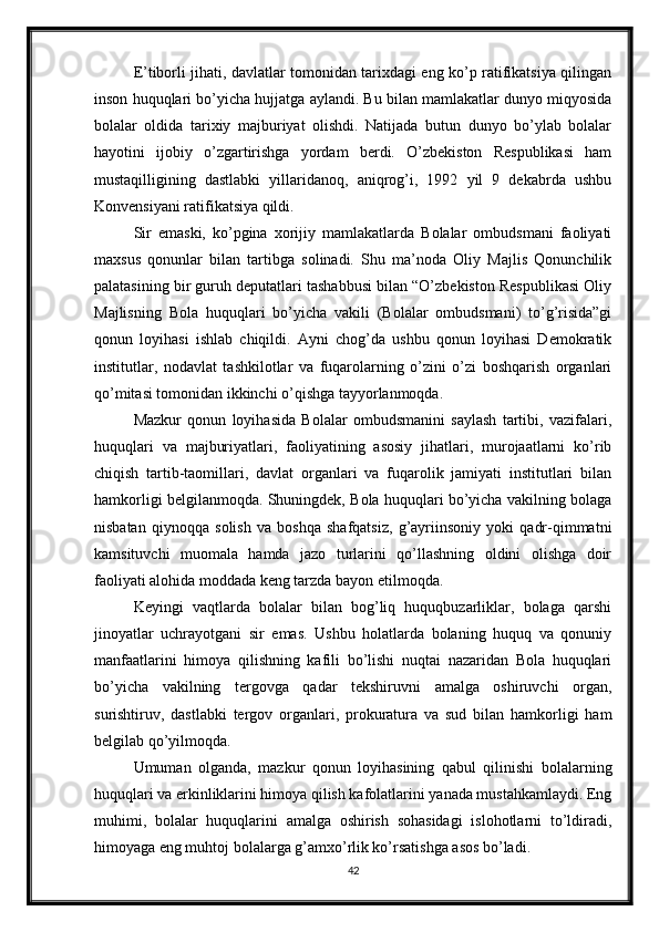 E’tiborli jihati, davlatlar tomonidan tarixdagi eng ko’p ratifikatsiya qilingan
inson huquqlari bo’yicha hujjatga aylandi. Bu bilan mamlakatlar dunyo miqyosida
bolalar   oldida   tarixiy   majburiyat   olishdi.   Natijada   butun   dunyo   bo’ylab   bolalar
hayotini   ijobiy   o’zgartirishga   yordam   berdi.   O’zbekiston   Respublikasi   ham
mustaqilligining   dastlabki   yillaridanoq,   aniqrog’i,   1992   yil   9   dekabrda   ushbu
Konvensiyani ratifikatsiya qildi.
Sir   emaski,   ko’pgina   xorijiy   mamlakatlarda   Bolalar   ombudsmani   faoliyati
maxsus   qonunlar   bilan   tartibga   solinadi.   Shu   ma’noda   Oliy   Majlis   Qonunchilik
palatasining bir guruh deputatlari tashabbusi bilan “O’zbekiston Respublikasi Oliy
Majlisning   Bola   huquqlari   bo’yicha   vakili   (Bolalar   ombudsmani)   to’g’risida”gi
qonun   loyihasi   ishlab   chiqildi.   Ayni   chog’da   ushbu   qonun   loyihasi   Demokratik
institutlar,   nodavlat   tashkilotlar   va   fuqarolarning   o’zini   o’zi   boshqarish   organlari
qo’mitasi tomonidan ikkinchi o’qishga tayyorlanmoqda.
Mazkur   qonun   loyihasida   Bolalar   ombudsmanini   saylash   tartibi,   vazifalari,
huquqlari   va   majburiyatlari,   faoliyatining   asosiy   jihatlari,   murojaatlarni   ko’rib
chiqish   tartib-taomillari,   davlat   organlari   va   fuqarolik   jamiyati   institutlari   bilan
hamkorligi belgilanmoqda. Shuningdek, Bola huquqlari bo’yicha vakilning bolaga
nisbatan   qiynoqqa   solish   va   boshqa   shafqatsiz,   g’ayriinsoniy   yoki   qadr-qimmatni
kamsituvchi   muomala   hamda   jazo   turlarini   qo’llashning   oldini   olishga   doir
faoliyati alohida moddada keng tarzda bayon etilmoqda.
Keyingi   vaqtlarda   bolalar   bilan   bog’liq   huquqbuzarliklar,   bolaga   qarshi
jinoyatlar   uchrayotgani   sir   emas.   Ushbu   holatlarda   bolaning   huquq   va   qonuniy
manfaatlarini   himoya   qilishning   kafili   bo’lishi   nuqtai   nazaridan   Bola   huquqlari
bo’yicha   vakilning   tergovga   qadar   tekshiruvni   amalga   oshiruvchi   organ,
surishtiruv,   dastlabki   tergov   organlari,   prokuratura   va   sud   bilan   hamkorligi   ham
belgilab qo’yilmoqda.
Umuman   olganda,   mazkur   qonun   loyihasining   qabul   qilinishi   bolalarning
huquqlari va erkinliklarini himoya qilish kafolatlarini yanada mustahkamlaydi. Eng
muhimi,   bolalar   huquqlarini   amalga   oshirish   sohasidagi   islohotlarni   to’ldiradi,
himoyaga eng muhtoj bolalarga g’amxo’rlik ko’rsatishga asos bo’ladi.
42 