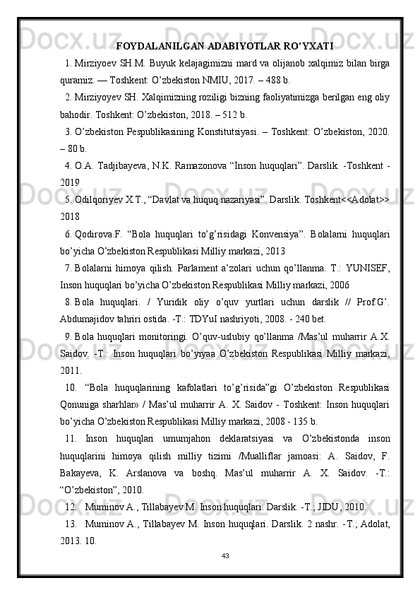 FOYDALANILGAN ADABIYOTLAR RO’YXATI
1. Mirziyoev SH.M. Buyuk kelajagimizni  mard va olijanob xalqimiz bilan birga
quramiz. — Toshkent: O’zbekiston NMIU, 2017. – 488 b. 
2. Mirziyoyev SH. Xalqimizning roziligi bizning faoliyatimizga berilgan eng oliy
bahodir. Toshkent: O’zbekiston, 2018. – 512 b. 
3. O’zbekiston Pespublikasining Konstitutsiyasi. – Toshkent: O’zbekiston, 2020.
– 80 b. 
4. O.A. Tadjibayeva,  N.K. Ramazonova  “Inson huquqlari”. Darslik. -Toshkent  -
2019
5. Odilqoriyev X.T., “Davlat va huquq nazariyasi”. Darslik. Toshkent<<Adolat>>
2018
6. Qodirova.F.   “ Bola   huquqlari   to’g’risidagi   Konvensiya ” .   Bolalarni   huquqlari
bo’yicha O’zbekiston Respublikasi Milliy markazi, 2013
7. Bolalarni   himoya   qilish.   Parlament   a’zolari   uchun   qo’llanma.   T.:   YUNISEF,
Inson huquqlari bo’yicha O’zbekiston Respublikasi Milliy markazi, 2006 
8. Bola   huquqlari.   /   Yuridik   oliy   o’quv   yurtlari   uchun   darslik   //   Prof.G’.
Abdumajidov tahriri ostida. -T.: TDYuI nashriyoti, 2008. - 240 bet. 
9. Bola   huquqlari   monitoringi.   O’quv-uslubiy   qo’llanma   /Mas’ul   muharrir   A.X.
Saidov.   -T.:   Inson   huquqlari   bo’yiyaa   O’zbekiston   Respublikasi   Milliy   markazi,
2011. 
10. “Bola   huquqlarining   kafolatlari   to’g’risida”gi   O’zbekiston   Respublikasi
Qonuniga   sharhlar»   /   Mas’ul   muharrir   A.   X.   Saidov   -   Toshkent:   Inson   huquqlari
bo’yicha O’zbekiston Respublikasi Milliy markazi, 2008 - 135 b. 
11. Inson   huquqlari   umumjahon   deklaratsiyasi   va   O’zbekistonda   inson
huquqlarini   himoya   qilish   milliy   tizimi   /Mualliflar   jamoasi:   A.   Saidov,   F.
Bakayeva,   K.   Arslanova   va   boshq.   Mas’ul   muharrir   A.   X.   Saidov.   -T.:
“O’zbekiston”, 2010. 
12. Muminov A., Tillabayev M. Inson huquqlari. Darslik. - T .; JIDU, 2010. 
13. Muminov A., Tillabayev M. Inson huquqlari. Darslik. 2 nashr. - T .; Adolat,
2013. 10. 
43 