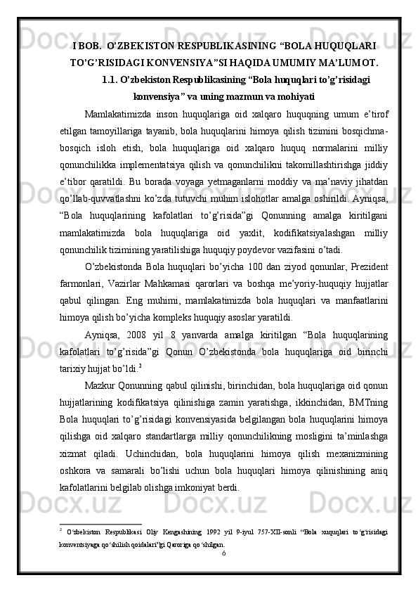 I BOB.   O’ZBEKISTON RESPUBLIKASINING   “BOLA HUQUQLARI
TO’G’RISIDAGI  KONVENSIYA ” SI HAQIDA UMUMIY MA’LUMOT.
1.1.   O’zbekiston Respublikasining “Bola huquqlari to’g’risidagi
konvensiya ”  va uning   mazmun va mohiyati
Mamlakatimizda   inson   huquqlariga   oid   xalqaro   huquqning   umum   e’tirof
etilgan tamoyillariga tayanib,  bola  huquqlarini   himoya qilish  tizimini  bosqichma-
bosqich   isloh   etish,   bola   huquqlariga   oid   xalqaro   huquq   normalarini   milliy
qonunchilikka   implementatsiya   qilish   va   qonunchilikni   takomillashtirishga   jiddiy
e’tibor   qaratildi.   Bu   borada   voyaga   yetmaganlarni   moddiy   va   ma’naviy   jihatdan
qo’llab-quvvatlashni  ko’zda tutuvchi   muhim  islohotlar   amalga oshirildi.  Ayniqsa,
“Bola   huquqlarining   kafolatlari   to’g’risida”gi   Qonunning   amalga   kiritilgani
mamlakatimizda   bola   huquqlariga   oid   yaxlit,   kodifikatsiyalashgan   milliy
qonunchilik tizimining yaratilishiga huquqiy poydevor vazifasini o’tadi. 
O’zbekistonda   Bola   huquqlari   bo’yicha   100   dan   ziyod   qonunlar,   Prezident
farmonlari,   Vazirlar   Mahkamasi   qarorlari   va   boshqa   me’yoriy-huquqiy   hujjatlar
qabul   qilingan.   Eng   muhimi,   mamlakatimizda   bola   huquqlari   va   manfaatlarini
himoya qilish bo’yicha kompleks huquqiy asoslar yaratildi. 
Ayniqsa,   2008   yil   8   yanvarda   amalga   kiritilgan   “Bola   huquqlarining
kafolatlari   to’g’risida”gi   Qonun   O’zbekistonda   bola   huquqlariga   oid   birinchi
tarixiy hujjat bo’ldi. 2
 
Mazkur Qonunning qabul qilinishi, birinchidan, bola huquqlariga oid qonun
hujjatlarining   kodifikatsiya   qilinishiga   zamin   yaratishga,   ikkinchidan,   BMTning
Bola   huquqlari   to’g’risidagi   konvensiyasida   belgilangan   bola   huquqlarini   himoya
qilishga   oid   xalqaro   standartlarga   milliy   qonunchilikning   mosligini   ta’minlashga
xizmat   qiladi.   Uchinchidan,   bola   huquqlarini   himoya   qilish   mexanizmining
oshkora   va   samarali   bo’lishi   uchun   bola   huquqlari   himoya   qilinishining   aniq
kafolatlarini belgilab olishga imkoniyat berdi. 
2
  O zbekiston   Respublikasi   Oliy   Kengashining   1992   yil   9-iyul   757-XII-sonli   “Bola   xuquqlari   to g risidagiʻ ʻ ʻ
konventsiyaga qo shilish qoidalari”gi Qaroriga qo shilgan.	
ʻ ʻ
6 