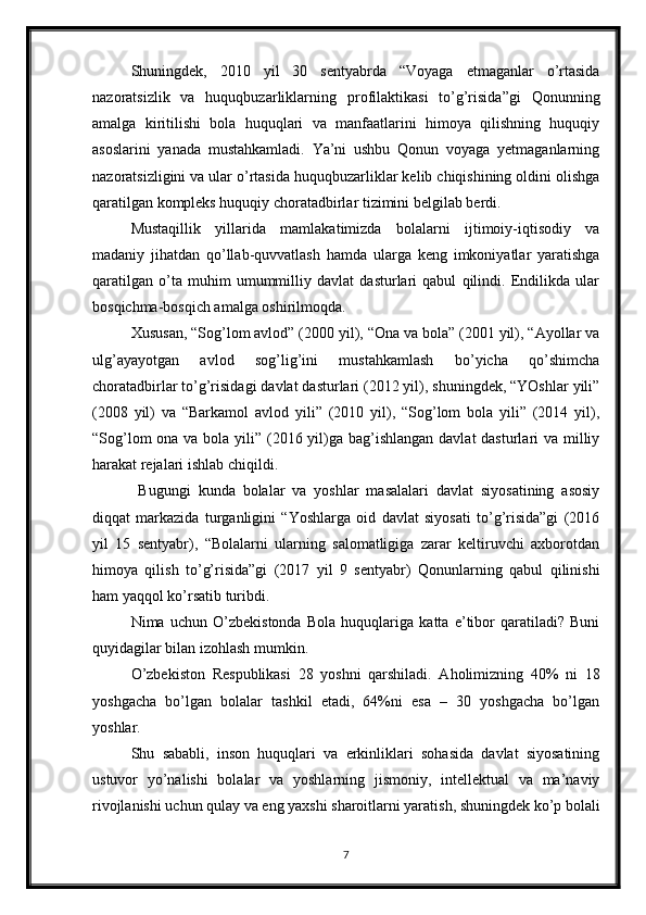 Shuningdek,   2010   yil   30   sentyabrda   “Voyaga   etmaganlar   o’rtasida
nazoratsizlik   va   huquqbuzarliklarning   profilaktikasi   to’g’risida”gi   Qonunning
amalga   kiritilishi   bola   huquqlari   va   manfaatlarini   himoya   qilishning   huquqiy
asoslarini   yanada   mustahkamladi.   Ya’ni   ushbu   Qonun   voyaga   yetmaganlarning
nazoratsizligini va ular o’rtasida huquqbuzarliklar kelib chiqishining oldini olishga
qaratilgan kompleks huquqiy choratadbirlar tizimini belgilab berdi. 
Mustaqillik   yillarida   mamlakatimizda   bolalarni   ijtimoiy-iqtisodiy   va
madaniy   jihatdan   qo’llab-quvvatlash   hamda   ularga   keng   imkoniyatlar   yaratishga
qaratilgan   o’ta   muhim   umummilliy   davlat   dasturlari   qabul   qilindi.   Endilikda   ular
bosqichma-bosqich amalga oshirilmoqda. 
Xususan, “Sog’lom avlod” (2000 yil), “Ona va bola” (2001 yil), “Ayollar va
ulg’ayayotgan   avlod   sog’lig’ini   mustahkamlash   bo’yicha   qo’shimcha
choratadbirlar to’g’risidagi davlat dasturlari (2012 yil), shuningdek, “YOshlar yili”
(2008   yil)   va   “Barkamol   avlod   yili”   (2010   yil),   “Sog’lom   bola   yili”   (2014   yil),
“Sog’lom  ona va bola yili” (2016 yil)ga bag’ishlangan davlat  dasturlari va milliy
harakat rejalari ishlab chiqildi. 
  Bugungi   kunda   bolalar   va   yoshlar   masalalari   davlat   siyosatining   asosiy
diqqat   markazida   turganligini   “Yoshlarga   oid   davlat   siyosati   to’g’risida”gi   (2016
yil   15   sentyabr),   “Bolalarni   ularning   salomatligiga   zarar   keltiruvchi   axborotdan
himoya   qilish   to’g’risida”gi   (2017   yil   9   sentyabr)   Qonunlarning   qabul   qilinishi
ham yaqqol ko’rsatib turibdi. 
Nima   uchun   O’zbekistonda   Bola   huquqlariga   katta   e’tibor   qaratiladi?   Buni
quyidagilar bilan izohlash mumkin. 
O’zbekiston   Respublikasi   28   yoshni   qarshiladi.   Aholimizning   40%   ni   18
yoshgacha   bo’lgan   bolalar   tashkil   etadi,   64%ni   esa   –   30   yoshgacha   bo’lgan
yoshlar. 
Shu   sababli,   inson   huquqlari   va   erkinliklari   sohasida   davlat   siyosatining
ustuvor   yo’nalishi   bolalar   va   yoshlarning   jismoniy,   intellektual   va   ma’naviy
rivojlanishi uchun qulay va eng yaxshi sharoitlarni yaratish, shuningdek ko’p bolali
7 