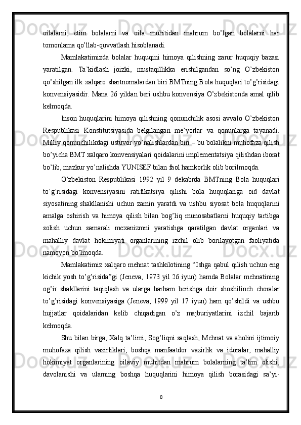 oilalarni,   etim   bolalarni   va   oila   muhitidan   mahrum   bo’lgan   bolalarni   har
tomonlama qo’llab-quvvatlash hisoblanadi. 
Mamlakatimizda   bolalar   huquqini   himoya   qilishning   zarur   huquqiy   bazasi
yaratilgan.   Ta’kidlash   joizki,   mustaqillikka   erishilgandan   so’ng   O’zbekiston
qo’shilgan ilk xalqaro shartnomalardan biri BMTning Bola huquqlari to’g’risidagi
konvensiyasidir. Mana 26 yildan beri ushbu konvensiya O’zbekistonda amal qilib
kelmoqda. 
Inson   huquqlarini   himoya   qilishning   qonunchilik   asosi   avvalo   O’zbekiston
Respublikasi   Konstitutsiyasida   belgilangan   me’yorlar   va   qonunlarga   tayanadi.
Milliy qonunchilikdagi ustuvor yo’nalishlardan biri – bu bolalikni muhofaza qilish
bo’yicha BMT xalqaro konvensiyalari qoidalarini implementatsiya qilishdan iborat
bo’lib, mazkur yo’nalishda YUNISEF bilan faol hamkorlik olib borilmoqda. 
O’zbekiston   Respublikasi   1992   yil   9   dekabrda   BMTning   Bola   huquqlari
to’g’risidagi   konvensiyasini   ratifikatsiya   qilishi   bola   huquqlariga   oid   davlat
siyosatining   shakllanishi   uchun   zamin   yaratdi   va   ushbu   siyosat   bola   huquqlarini
amalga   oshirish   va   himoya   qilish   bilan   bog’liq   munosabatlarni   huquqiy   tartibga
solish   uchun   samarali   mexanizmni   yaratishga   qaratilgan   davlat   organlari   va
mahalliy   davlat   hokimiyati   organlarining   izchil   olib   borilayotgan   faoliyatida
namoyon bo’lmoqda. 
Mamlakatimiz xalqaro mehnat tashkilotining “Ishga qabul qilish uchun eng
kichik yosh  to’g’risida”gi  (Jeneva,  1973  yil   26 iyun)  hamda  Bolalar   mehnatining
og’ir   shakllarini   taqiqlash   va   ularga   barham   berishga   doir   shoshilinch   choralar
to’g’risidagi   konvensiyasiga   (Jeneva,   1999   yil   17   iyun)   ham   qo’shildi   va   ushbu
hujjatlar   qoidalaridan   kelib   chiqadigan   o’z   majburiyatlarini   izchil   bajarib
kelmoqda. 
Shu bilan birga, Xalq ta’limi, Sog’liqni saqlash, Mehnat va aholini ijtimoiy
muhofaza   qilish   vazirliklari,   boshqa   manfaatdor   vazirlik   va   idoralar,   mahalliy
hokimiyat   organlarining   oilaviy   muhitdan   mahrum   bolalarning   ta’lim   olishi,
davolanishi   va   ularning   boshqa   huquqlarini   himoya   qilish   borasidagi   sa’yi-
8
