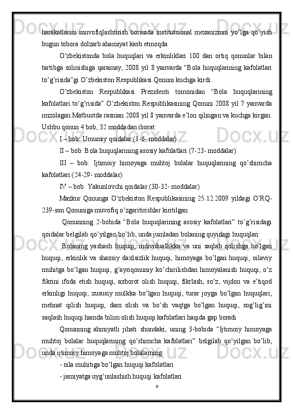harakatlarini   muvofiqlashtirish   borasida   institutsional   mexanizmni   yo’lga   qo’yish
bugun tobora dolzarb ahamiyat kasb etmoqda. 
O’zbekistonda   bola   huquqlari   va   erkinliklari   100   dan   ortiq   qonunlar   bilan
tartibga solinishiga qaramay, 2008 yil 8 yanvarda “Bola huquqlarining kafolatlari
to’g’risida”gi O’zbekiston Respublikasi Qonuni kuchga kirdi. 
O’zbekiston   Respublikasi   Prezidenti   tomonidan   “Bola   huquqlarining
kafolatlari to’g’risida” O’zbekiston Respublikasining Qonuni 2008 yil 7 yanvarda
imzolagan.Matbuotda rasman 2008 yil 8 yanvarda e’lon qilingan va kuchga kirgan.
Ushbu qonun 4 bob, 32 moddadan iborat: 
I – bob: Umumiy qoidalar (1-6- moddalar) 
II – bob: Bola huquqlarining asosiy kafolatlari (7-23- moddalar) 
III   –   bob:   Ijtimoiy   himoyaga   muhtoj   bolalar   huquqlarining   qo’shimcha
kafolatlari (24-29- moddalar) 
IV – bob: Y a kunlovchi qoidalar (30-32- moddalar) 
Mazkur   Qonunga   O’zbekiston   Respublikasining   25.12.2009   yildagi   O’RQ-
239-son Qonuniga muvofiq o’zgaritirishlar kiritilgan. 
  Qonunning   2-bobida   “Bola   huquqlarining   asosiy   kafolatlari”   to’g’risidagi
qoidalar belgilab qo’yilgan bo’lib, unda jumladan bolaning quyidagi huquqlari: 
  Bolaning   yashash   huquqi,   individuallikka   va   uni   saqlab   qolishga   bo’lgan
huquqi,   erkinlik   va   shaxsiy   daxlsizlik   huquqi,   himoyaga   bo’lgan   huquqi,   oilaviy
muhitga   bo’lgan   huquqi,   g’ayriqonuniy   ko’chirilishdan   himoyalanish   huquqi,   o’z
fikrini   ifoda   etish   huquqi,   axborot   olish   huquqi,   fikrlash,   so’z,   vijdon   va   e’tiqod
erkinligi   huquqi,   xususiy   mulkka   bo’lgan   huquqi,   turar   joyga   bo’lgan   huquqlari,
mehnat   qilish   huquqi,   dam   olish   va   bo’sh   vaqtga   bo’lgan   huquqi,   sog’lig’ini
saqlash huquqi hamda bilim olish huquqi kafolatlari haqida gap boradi 
Qonunning   ahmiyatli   jihati   shundaki,   uning   3-bobida   “Ijtimoiy   himoyaga
muhtoj   bolalar   huquqlarining   qo’shimcha   kafolatlari”   belgilab   qo’yilgan   bo’lib,
unda ijtimoiy himoyaga muhtoj bolalarning: 
- oila muhitiga bo’lgan huquqi kafolatlari 
- jamiyatga uyg’unlashish huquqi kafolatlari 
9 