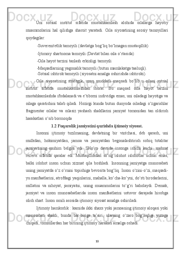 Uni   sotsial   institut   sifatida   mustahkamlash   alohida   oilalarga   hayotiy
muammolarini   hal   qilishga   sharoit   yaratadi.   Oila   siyosatining   asosiy   tamoyillari
quydagilar: 
-Suverenitetlik tamoyili (davlatga bog‘liq bo‘lmagan mustaqillik) 
-Ijtimoiy shartnoma tamoyili (Davlat bilan oila o‘rtasida) 
-Oila hayot tarzini tanlash erkinligi tamoyili 
-Maqsadlarning yagonalik tamoyili (butun mamlakatga taaluqli). 
-Sotsial ishtirok tamoyili (siyosatni amalga oshirishda ishtiroki). 
Oila   siyosatining   strategik,   uzoq   muddatli   maqsadi   bo‘lib   u   oilani   sotsial
institut   sifatida   mustahkamlashdan   iborat.   Bu   maqsad   oila   hayot   tarzini
mustahkamlashda ifodalanadi va e’tiborni individga emas, uni oiladagi hayotiga va
oilaga qaratishini  talab qiladi. Hozirgi kunda butun dunyoda oiladagi  o‘zgarishlar
fragmentar   oilalar   va   oilasiz   yashash   shakllarini   jamiyat   tomonidan   tan   oldirish
harakatlari o‘sib bormoqda 
1.2 Fuqarolik jamiyatini qurishda ijtimoiy siyosat. 
Insonni   ijtimoiy   tuzilmaning,   davlatning   bir   vintchasi,   deb   qarash,   uni
mulkdan,   hokimiyatdan,   jamoa   va   jamiyatdan   begonalashtirish   sobiq   totalitar
jamiyatining   muhim   belgisi   edi.   SHo‘ro   davrida   insonga   ishchi   kuchi,   mehnat
rezervi   sifatida   qaralar   edi.   Mustaqillikdan   so‘ng   islohot   islohotlar   uchun   emas,
balki   islohot   inson   uchun   xizmat   qila   boshladi.   Insonning   jamiyatga   munosabati
uning jamiyatda o‘z o‘rnini topishiga bevosita bog‘liq. Inson o‘zini-o‘zi, maqsadi-
yu manfaatlarini, atrofdagi yaqinlarini, mahalla, ko‘cha-ko‘yni, do‘sti birodarlarini,
millatini   va   nihoyat,   jamiyatni,   uning   muammolarini   to‘g‘ri   baholaydi.   Demak,
jamiyat   va   inson   munosabatlarida   inson   manfaatlarini   ustuvor   darajada   hisobga
olish shart. Inson omili asosida ijtimoiy siyosat amalga oshiriladi. 
Ijtimoiy hamkorlik : kamida ikki shaxs yoki jamoaning ijtimoiy aloqasi yoki
manosabati   shakli,   bunda   bar-biriga   ta’siri,   ularning   o‘zaro   bog‘liqligi   yuzaga
chiqadi, tomonlardan har birining ijtimoiy harakati amalga oshadi.  
10