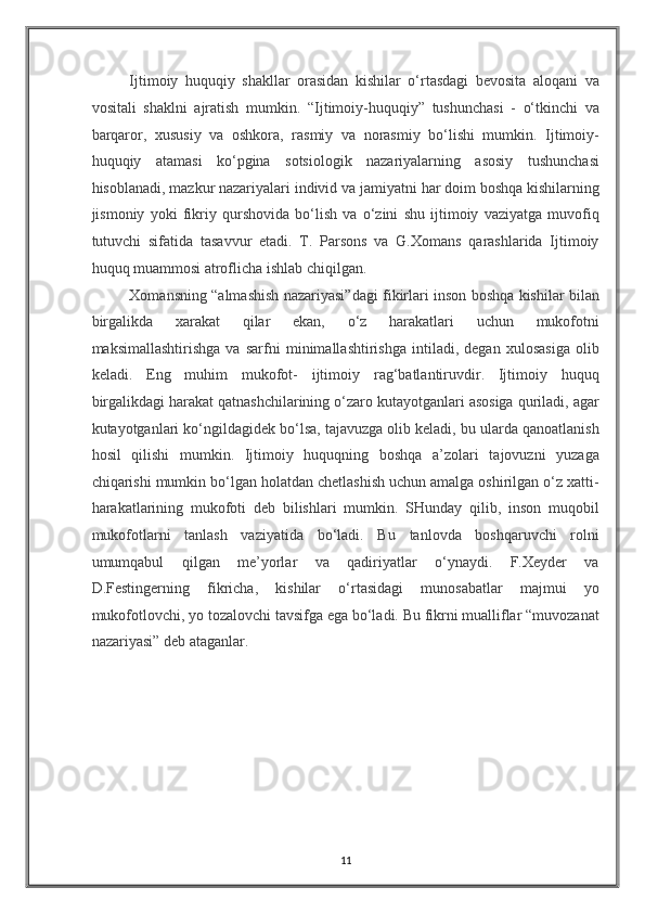 Ijtimoiy   huquqiy   shakllar   orasidan   kishilar   o‘rtasdagi   bevosita   aloqani   va
vositali   shaklni   ajratish   mumkin.   “Ijtimoiy-huquqiy”   tushunchasi   -   o‘tkinchi   va
barqaror,   xususiy   va   oshkora,   rasmiy   va   norasmiy   bo‘lishi   mumkin.   Ijtimoiy-
huquqiy   atamasi   ko‘pgina   sotsiologik   nazariyalarning   asosiy   tushunchasi
hisoblanadi, mazkur nazariyalari individ va jamiyatni har doim boshqa kishilarning
jismoniy   yoki   fikriy   qurshovida   bo‘lish   va   o‘zini   shu   ijtimoiy   vaziyatga   muvofiq
tutuvchi   sifatida   tasavvur   etadi.   T.   Parsons   va   G.Xomans   qarashlarida   Ijtimoiy
huquq muammosi atroflicha ishlab chiqilgan.  
Xomansning “almashish nazariyasi”dagi fikirlari inson boshqa kishilar bilan
birgalikda   xarakat   qilar   ekan,   o‘z   harakatlari   uchun   mukofotni
maksimallashtirishga   va   sarfni   minimallashtirishga   intiladi,   degan   xulosasiga   olib
keladi.   Eng   muhim   mukofot-   ijtimoiy   rag‘batlantiruvdir.   Ijtimoiy   huquq
birgalikdagi harakat qatnashchilarining o‘zaro kutayotganlari asosiga quriladi, agar
kutayotganlari ko‘ngildagidek bo‘lsa, tajavuzga olib keladi, bu ularda qanoatlanish
hosil   qilishi   mumkin.   Ijtimoiy   huquqning   boshqa   a’zolari   tajovuzni   yuzaga
chiqarishi mumkin bo‘lgan holatdan chetlashish uchun amalga oshirilgan o‘z xatti-
harakatlarining   mukofoti   deb   bilishlari   mumkin.   SHunday   qilib,   inson   muqobil
mukofotlarni   tanlash   vaziyatida   bo‘ladi.   Bu   tanlovda   boshqaruvchi   rolni
umumqabul   qilgan   me’yorlar   va   qadiriyatlar   o‘ynaydi.   F.Xeyder   va
D.Festingerning   fikricha,   kishilar   o‘rtasidagi   munosabatlar   majmui   yo
mukofotlovchi, yo tozalovchi tavsifga ega bo‘ladi. Bu fikrni mualliflar “muvozanat
nazariyasi” deb ataganlar. 
 
 
 
 
 
 
 
11