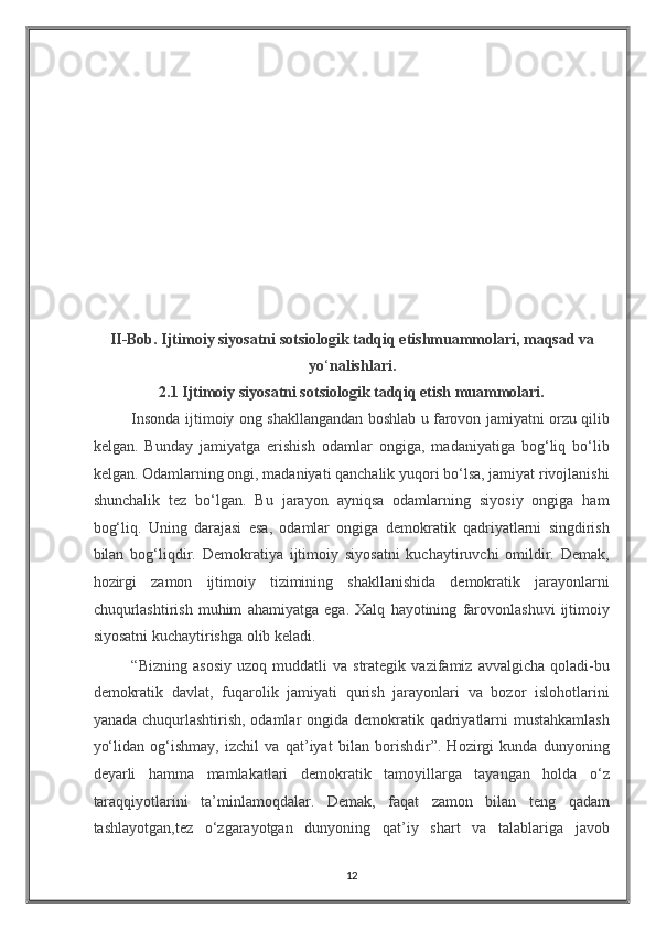 II-Bob. Ijtimoiy siyosatni sotsiologik tadqiq etishmuammolari, maqsad va
yo ‘ nalishlari. 
2.1 Ijtimoiy siyosatni sotsiologik tadqiq etish muammolari. 
Insonda ijtimoiy ong shakllangandan boshlab u farovon jamiyatni orzu qilib
kelgan.   Bunday   jamiyatga   erishish   odamlar   ongiga,   madaniyatiga   bog‘liq   bo‘lib
kelgan. Odamlarning ongi, madaniyati qanchalik yuqori bo‘lsa, jamiyat rivojlanishi
shunchalik   tez   bo‘lgan.   Bu   jarayon   ayniqsa   odamlarning   siyosiy   ongiga   ham
bog‘liq.   Uning   darajasi   esa,   odamlar   ongiga   demokratik   qadriyatlarni   singdirish
bilan   bog‘liqdir.   Demokratiya   ijtimoiy   siyosatni   kuchaytiruvchi   omildir.   Demak,
hozirgi   zamon   ijtimoiy   tizimining   shakllanishida   demokratik   jarayonlarni
chuqurlashtirish   muhim   ahamiyatga   ega.   Xalq   hayotining   farovonlashuvi   ijtimoiy
siyosatni kuchaytirishga olib keladi. 
“Bizning   asosiy   uzoq   muddatli   va   strategik   vazifamiz  avvalgicha   qoladi-bu
demokratik   davlat,   fuqarolik   jamiyati   qurish   jarayonlari   va   bozor   islohotlarini
yanada chuqurlashtirish, odamlar  ongida demokratik qadriyatlarni mustahkamlash
yo‘lidan   og‘ishmay,   izchil   va   qat’iyat   bilan   borishdir”.   Hozirgi   kunda   dunyoning
deyarli   hamma   mamlakatlari   demokratik   tamoyillarga   tayangan   holda   o‘z
taraqqiyotlarini   ta’minlamoqdalar.   Demak,   faqat   zamon   bilan   teng   qadam
tashlayotgan,tez   o‘zgarayotgan   dunyoning   qat’iy   shart   va   talablariga   javob
12