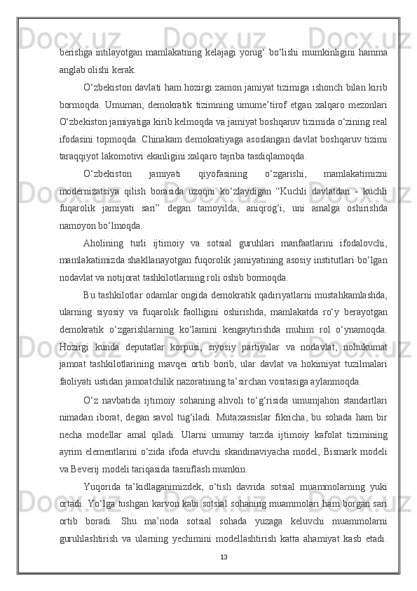 berishga intilayotgan mamlakatning kelajagi yorug‘ bo‘lishi mumkinligini hamma
anglab olishi kerak.  
O‘zbekiston davlati ham hozirgi zamon jamiyat tizimiga ishonch bilan kirib
bormoqda.   Umuman,   demokratik   tizimning   umume’tirof   etgan   xalqaro   mezonlari
O‘zbekiston jamiyatiga kirib kelmoqda va jamiyat boshqaruv tizimida o‘zining real
ifodasini  topmoqda. Chinakam demokratiyaga asoslangan  davlat boshqaruv tizimi
taraqqiyot lakomotivi ekanligini xalqaro tajriba tasdiqlamoqda. 
O‘zbekiston   jamiyati   qiyofasining   o‘zgarishi,   mamlakatimizni
modernizatsiya   qilish   borasida   uzoqni   ko‘zlaydigan   “Kuchli   davlatdan   -   kuchli
fuqarolik   jamiyati   sari”   degan   tamoyilda,   aniqrog‘i,   uni   amalga   oshirishda
namoyon bo‘lmoqda. 
Aholining   turli   ijtimoiy   va   sotsial   guruhlari   manfaatlarini   ifodalovchi,
mamlakatimizda shakllanayotgan fuqorolik jamiyatining asosiy institutlari bo‘lgan
nodavlat va notijorat tashkilotlarning roli oshib bormoqda. 
Bu tashkilotlar odamlar ongida demokratik qadiriyatlarni mustahkamlashda,
ularning   siyosiy   va   fuqarolik   faolligini   oshirishda,   mamlakatda   ro‘y   berayotgan
demokratik   o‘zgarishlarning   ko‘lamini   kengaytirishda   muhim   rol   o‘ynamoqda.
Hozirgi   kunda   deputatlar   korpusi,   siyosiy   partiyalar   va   nodavlat,   nohukumat
jamoat   tashkilotlarining   mavqei   ortib   borib,   ular   davlat   va   hokimiyat   tuzilmalari
faoliyati ustidan jamoatchilik nazoratining ta’sirchan vositasiga aylanmoqda. 
O‘z   navbatida   ijtimoiy   sohaning   ahvoli   to‘g‘risida   umumjahon   standartlari
nimadan   iborat,   degan   savol   tug‘iladi.   Mutaxassislar   fikricha,   bu   sohada   ham   bir
necha   modellar   amal   qiladi.   Ularni   umumiy   tarzda   ijtimoiy   kafolat   tizimining
ayrim  elementlarini  o‘zida ifoda  etuvchi  skandinaviyacha  model, Bismark modeli
va Beverij modeli tariqasida tasniflash mumkin. 
Yuqorida   ta’kidlaganimizdek,   o‘tish   davrida   sotsial   muammolarning   yuki
ortadi. Yo‘lga tushgan karvon kabi sotsial sohaning muammolari ham borgan sari
ortib   boradi.   Shu   ma’noda   sotsial   sohada   yuzaga   keluvchi   muammolarni
guruhlashtirish   va   ularning   yechimini   modellashtirish   katta   ahamiyat   kasb   etadi.
13