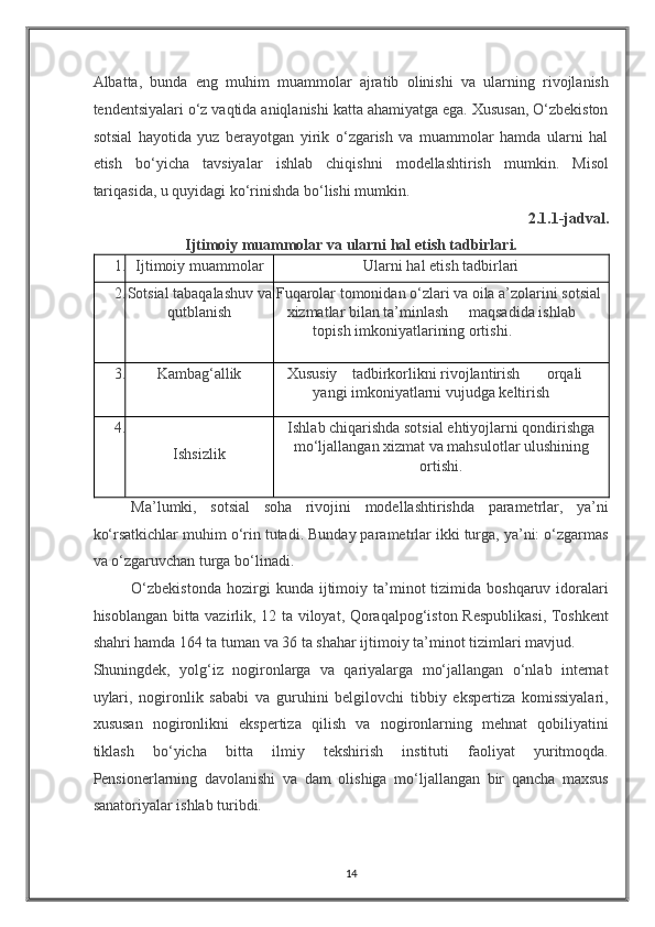 Albatta,   bunda   eng   muhim   muammolar   ajratib   olinishi   va   ularning   rivojlanish
tendentsiyalari o‘z vaqtida aniqlanishi katta ahamiyatga ega. Xususan, O‘zbekiston
sotsial   hayotida   yuz   berayotgan   yirik   o‘zgarish   va   muammolar   hamda   ularni   hal
etish   bo‘yicha   tavsiyalar   ishlab   chiqishni   modellashtirish   mumkin.   Misol
tariqasida, u quyidagi ko‘rinishda bo‘lishi mumkin. 
2.1.1-jadval. 
Ijtimoiy muammolar va ularni hal etish tadbirlari. 
1. Ijtimoiy muammolar  Ularni hal etish tadbirlari 
2. Sotsial tabaqalashuv va
qutblanish   Fuqarolar tomonidan o‘zlari va oila a’zolarini sotsial 
xizmatlar bilan ta’minlash  maqsadida ishlab  
topish imkoniyatlarining ortishi. 
3. Kambag‘allik  Xususiy  tadbirkorlikni rivojlantirish  orqali  
yangi imkoniyatlarni vujudga keltirish 
4.             
Ishsizlik  Ishlab chiqarishda sotsial ehtiyojlarni qondirishga
mo‘ljallangan xizmat va mahsulotlar ulushining
ortishi. 
Ma’lumki,   sotsial   soha   rivojini   modellashtirishda   parametrlar,   ya’ni
ko‘rsatkichlar muhim o‘rin tutadi. Bunday parametrlar ikki turga, ya’ni: o‘zgarmas
va o‘zgaruvchan turga bo‘linadi. 
O‘zbekistonda  hozirgi   kunda  ijtimoiy  ta’minot   tizimida  boshqaruv  idoralari
hisoblangan bitta vazirlik, 12 ta viloyat, Qoraqalpog‘iston Respublikasi, Toshkent
shahri hamda 164 ta tuman va 36 ta shahar ijtimoiy ta’minot tizimlari mavjud. 
Shuningdek,   yolg‘iz   nogironlarga   va   qariyalarga   mo‘jallangan   o‘nlab   internat
uylari,   nogironlik   sababi   va   guruhini   belgilovchi   tibbiy   ekspertiza   komissiyalari,
xususan   nogironlikni   ekspertiza   qilish   va   nogironlarning   mehnat   qobiliyatini
tiklash   bo‘yicha   bitta   ilmiy   tekshirish   instituti   faoliyat   yuritmoqda.
Pensionerlarning   davolanishi   va   dam   olishiga   mo‘ljallangan   bir   qancha   maxsus
sanatoriyalar ishlab turibdi. 
14