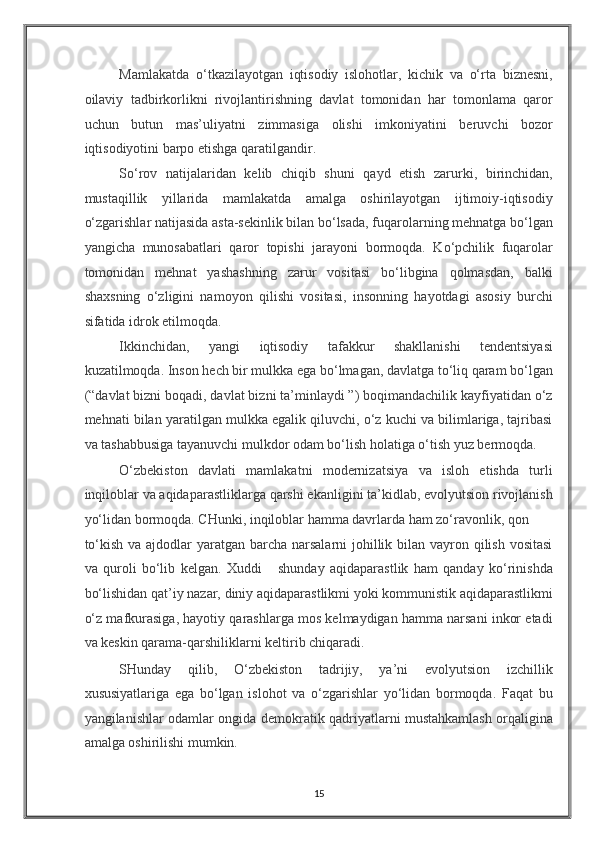 Mamlakatda   o‘tkazilayotgan   iqtisodiy   islohotlar,   kichik   va   o‘rta   biznesni,
oilaviy   tadbirkorlikni   rivojlantirishning   davlat   tomonidan   har   tomonlama   qaror
uchun   butun   mas’uliyatni   zimmasiga   olishi   imkoniyatini   beruvchi   bozor
iqtisodiyotini barpo etishga qaratilgandir. 
So‘rov   natijalaridan   kelib   chiqib   shuni   qayd   etish   zarurki,   birinchidan,
mustaqillik   yillarida   mamlakatda   amalga   oshirilayotgan   ijtimoiy-iqtisodiy
o‘zgarishlar natijasida asta-sekinlik bilan bo‘lsada, fuqarolarning mehnatga bo‘lgan
yangicha   munosabatlari   qaror   topishi   jarayoni   bormoqda.   Ko‘pchilik   fuqarolar
tomonidan   mehnat   yashashning   zarur   vositasi   bo‘libgina   qolmasdan,   balki
shaxsning   o‘zligini   namoyon   qilishi   vositasi,   insonning   hayotdagi   asosiy   burchi
sifatida idrok etilmoqda. 
Ikkinchidan,   yangi   iqtisodiy   tafakkur   shakllanishi   tendentsiyasi
kuzatilmoqda. Inson hech bir mulkka ega bo‘lmagan, davlatga to‘liq qaram bo‘lgan
(“davlat bizni boqadi, davlat bizni ta’minlaydi ”) boqimandachilik kayfiyatidan o‘z
mehnati bilan yaratilgan mulkka egalik qiluvchi, o‘z kuchi va bilimlariga, tajribasi
va tashabbusiga tayanuvchi mulkdor odam bo‘lish holatiga o‘tish yuz bermoqda. 
O‘zbekiston   davlati   mamlakatni   modernizatsiya   va   isloh   etishda   turli
inqiloblar va aqidaparastliklarga qarshi ekanligini ta’kidlab, evolyutsion rivojlanish
yo‘lidan bormoqda. CHunki, inqiloblar hamma davrlarda ham zo‘ravonlik, qon 
to‘kish va ajdodlar yaratgan barcha narsalarni  johillik bilan vayron qilish vositasi
va   quroli   bo‘lib   kelgan.   Xuddi       shunday   aqidaparastlik   ham   qanday   ko‘rinishda
bo‘lishidan qat’iy nazar, diniy aqidaparastlikmi yoki kommunistik aqidaparastlikmi
o‘z mafkurasiga, hayotiy qarashlarga mos kelmaydigan hamma narsani inkor etadi
va keskin qarama-qarshiliklarni keltirib chiqaradi.  
SHunday   qilib,   O‘zbekiston   tadrijiy,   ya’ni   evolyutsion   izchillik
xususiyatlariga   ega   bo‘lgan   islohot   va   o‘zgarishlar   yo‘lidan   bormoqda.   Faqat   bu
yangilanishlar odamlar ongida demokratik qadriyatlarni mustahkamlash orqaligina
amalga oshirilishi mumkin.  
15