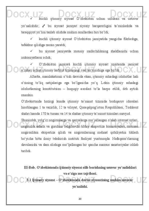✓ kuchli   ijtimoiy   siyosat   O‘zbekiston   uchun   uzluksiz   va   ustuvor
yo‘nalishdir;   ✓   bu   siyosat   jamiyat   siyosiy   barqarorligini   ta’minlashda   va
taraqqiyot yo‘lini tanlab olishda muhim omillardan biri bo‘ldi; 
✓ kuchli   ijtimoiy   siyosat   O‘zbekiston   jamiyatida   yangicha   fikrlashga,
tafakkur qilishga zamin yaratdi; 
✓ bu   siyosat   jamiyatda   xususiy   mulkchilikning   shakllanishi   uchun
imkoniyatlarni ochdi; 
✓ O‘zbekiston   jamiyati   kuchli   ijtimoiy   siyosat   vositasida   jamiyat
a’zolari uchun ijtimoiy kafolot tizimining  real ko‘rinishiga ega bo‘ldi. 
Albatta, mamlakatimiz o‘tish davrida ekan, ijtimoiy sohadagi islohotlar hali
o‘zining   to‘liq   natijalariga   ega   bo‘lganicha   yo‘q.   Lekin   ijtimoiy   sohadagi
islohotlarning   konstitutsion   –   huquqiy   asoslari   to‘la   barpo   etildi,   deb   aytish
mumkin. 
O‘zbekistonda   hozirgi   kunda   ijtimoiy   ta’minot   tizimida   boshqaruv   idoralari
hisoblangan  1  ta   vazirlik,  12  ta  viloyat,  Qoraqalpog‘iston  Respublikasi,   Toshkent
shahri hamda 170 ta tuman va 14 ta shahar ijtimoiy ta’minot tizimlari mavjud. 
Shunindek, yolg‘iz nogironlarga va qariyalarga mo‘jallangan o‘nlab internat uylari,
nogirinlik   sababi   va  guruhini   belgilovchi   tibbiy  ekspertiza   komissiyalari,   xususan
nogironlikni   ekspertiza   qilish   va   nogironlarning   mehnat   qobiliyatini   tiklash
bo‘yicha   bitta   ilmiy   tekshirish   instituti   faoliyat   yuritmoqda.   Nafaqaxo‘rlarning
davolanishi va dam olishiga mo‘ljallangan bir qancha maxsus sanatoriyalar ishlab
turibdi. 
 
 
III-Bob. O‘zbekistonda ijtimoiy siyosat olib borishning usuvor yo‘nalishlari
va o‘ziga xos tajribasi. 
3.1 Ijtimoiy siyosat – O‘zbekistonda davlat siyosatining muhim ustuvor
yo‘nalishi. 
20