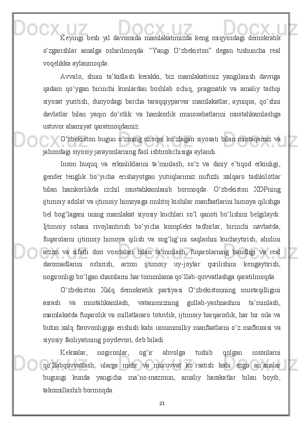 Keyingi   besh   yil   davomida   mamlakatimizda   keng   miqyosdagi   demokratik
o‘zgarishlar   amalga   oshirilmoqda.   “Yangi   O‘zbekiston”   degan   tushuncha   real
voqelikka aylanmoqda. 
Avvalo,   shuni   ta’kidlash   kerakki,   biz   mamlakatimiz   yangilanish   davriga
qadam   qo‘ygan   birinchi   kunlardan   boshlab   ochiq,   pragmatik   va   amaliy   tashqi
siyosat   yuritish,   dunyodagi   barcha   taraqqiyparvar   mamlakatlar,   ayniqsa,   qo‘shni
davlatlar   bilan   yaqin   do‘stlik   va   hamkorlik   munosabatlarini   mustahkamlashga
ustuvor ahamiyat qaratmoqdamiz. 
O‘zbekiston   bugun  o‘zining  uzoqni   ko‘zlagan   siyosati   bilan  mintaqamiz   va
jahondagi siyosiy jarayonlarning faol ishtirokchisiga aylandi. 
Inson   huquq   va   erkinliklarini   ta’minlash,   so‘z   va   diniy   e’tiqod   erkinligi,
gender   tenglik   bo‘yicha   erishayotgan   yutuqlarimiz   nufuzli   xalqaro   tashkilotlar
bilan   hamkorlikda   izchil   mustahkamlanib   bormoqda.   O‘zbekiston   XDPning
ijtimoiy adolat va ijtimoiy himoyaga muhtoj kishilar manfaatlarini himoya qilishga
bel   bog‘lagani   uning   mamlakat   siyosiy   kuchlari   so‘l   qanoti   bo‘lishini   belgilaydi.
Ijtimoiy   sohani   rivojlantirish   bo‘yicha   kompleks   tadbirlar,   birinchi   navbatda,
fuqarolarni   ijtimoiy   himoya   qilish   va   sog‘lig‘ini   saqlashni   kuchaytirish,   aholini
arzon   va   sifatli   dori   vositalari   bilan   ta’minlash,   fuqarolarning   bandligi   va   real
daromadlarini   oshirish,   arzon   ijtimoiy   uy-joylar   qurilishini   kengaytirish,
nogironligi bo‘lgan shaxslarni har tomonlama qo‘llab-quvvatlashga qaratilmoqda. 
O‘zbekiston   Xalq   demokratik   partiyasi   O‘zbekistonning   mustaqilligini
asrash   va   mustahkamlash,   vatanimizning   gullab-yashnashini   ta’minlash,
mamlakatda fuqarolik va millatlararo totuvlik, ijtimoiy barqarorlik, har bir oila va
butun xalq farovonligiga erishish kabi umummilliy manfaatlarni o‘z mafkurasi va
siyosiy faoliyatining poydevori, deb biladi. 
Keksalar,   nogironlar,   og‘ir   ahvolga   tushib   qolgan   insonlarni
qo‘llabquvvatlash,   ularga   mehr   va   muruvvat   ko‘rsatish   kabi   ezgu   an’analar
bugungi   kunda   yangicha   ma’no-mazmun,   amaliy   harakatlar   bilan   boyib,
takomillashib bormoqda. 
21