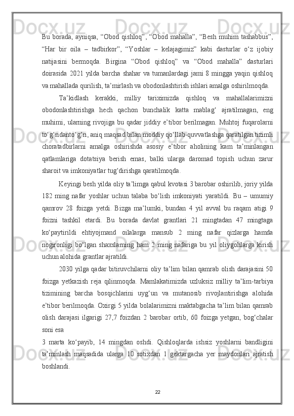 Bu   borada,   ayniqsa,   “Obod   qishloq”,   “Obod   mahalla”,   “Besh   muhim   tashabbus”,
“Har   bir   oila   –   tadbirkor”,   “Yoshlar   –   kelajagimiz”   kabi   dasturlar   o‘z   ijobiy
natijasini   bermoqda.   Birgina   “Obod   qishloq”   va   “Obod   mahalla”   dasturlari
doirasida  2021 yilda barcha shahar  va tumanlardagi  jami  8 mingga yaqin qishloq
va mahallada qurilish, ta’mirlash va obodonlashtirish ishlari amalga oshirilmoqda. 
Ta’kidlash   kerakki,   milliy   tariximizda   qishloq   va   mahallalarimizni
obodonlashtirishga   hech   qachon   bunchalik   katta   mablag‘   ajratilmagan,   eng
muhimi,   ularning   rivojiga   bu   qadar   jiddiy   e’tibor   berilmagan.   Muhtoj   fuqarolarni
to‘g‘ridanto‘g‘ri, aniq maqsad bilan moddiy qo‘llab-quvvatlashga qaratilgan tizimli
choratadbirlarni   amalga   oshirishda   asosiy   e’tibor   aholining   kam   ta’minlangan
qatlamlariga   dotatsiya   berish   emas,   balki   ularga   daromad   topish   uchun   zarur
sharoit va imkoniyatlar tug‘dirishga qaratilmoqda.  
Keyingi besh yilda oliy ta’limga qabul kvotasi 3 barobar oshirilib, joriy yilda
182   ming   nafar   yoshlar   uchun   talaba   bo‘lish   imkoniyati   yaratildi.   Bu   –   umumiy
qamrov   28   foizga   yetdi.   Bizga   ma’lumki,   bundan   4   yil   avval   bu   raqam   atigi   9
foizni   tashkil   etardi.   Bu   borada   davlat   grantlari   21   mingtadan   47   mingtaga
ko‘paytirildi   ehtiyojmand   oilalarga   mansub   2   ming   nafar   qizlarga   hamda
nogironligi   bo‘lgan   shaxslarning   ham   2   ming   nafariga   bu   yil   oliygohlarga   kirish
uchun alohida grantlar ajratildi.  
2030 yilga qadar bitiruvchilarni oliy ta’lim bilan qamrab olish darajasini 50
foizga   yetkazish   reja   qilinmoqda.   Mamlakatimizda   uzluksiz   milliy   ta’lim-tarbiya
tizimining   barcha   bosqichlarini   uyg‘un   va   mutanosib   rivojlantirishga   alohida
e’tibor berilmoqda. Oxirgi 5 yilda bolalarimizni maktabgacha ta’lim bilan qamrab
olish   darajasi   ilgarigi   27,7   foizdan   2   barobar   ortib,   60   foizga   yetgan,   bog‘chalar
soni esa 
3   marta   ko‘payib,   14   mingdan   oshdi.   Qishloqlarda   ishsiz   yoshlarni   bandligini
ta’minlash   maqsadida   ularga   10   sotixdan   1   gektargacha   yer   maydonlari   ajratish
boshlandi.  
22
