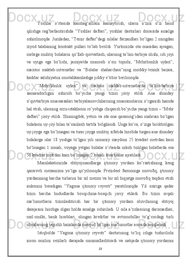 Yoshlar   o‘rtasida   kambag‘allikni   kamaytirish,   ularni   o‘zini   o‘zi   band
qilishga   rag‘batlantirishda   “Yoshlar   daftari”,   yoshlar   dasturlari   doirasida   amalga
oshirilmoqda. Jumladan, “Temir daftar”dagi oilalar farzandlari bo‘lgan 2 mingdan
ziyod   talabaning   kontrakt   pullari   to‘lab   berildi.   Yurtimizda   ota-onasidan   ajragan,
mehrga muhtoj bolalarni qo‘llab-quvvatlash, ularning ta’lim-tarbiya olishi, ish joyi
va   uyiga   ega   bo‘lishi,   jamiyatda   munosib   o‘rin   topishi,   “Mehribonlik   uylari”,
maxsus   maktab-internatlar   va   “Bolalar   shaharchasi”ning   moddiy-texnik   bazasi,
kadrlar salohiyatini mustahkamlashga jiddiy e’tibor berilmoqda. 
“Mehribonlik   uylari”   va   maxsus   maktab-internatlarda   ta’lim-tarbiya
samaradorligini   oshirish   bo‘yicha   yangi   tizim   joriy   etildi.   Ana   shunday
o‘quvtarbiya muassasalari tarbiyalanuvchilarining muammolarini o‘rganish hamda
hal etish, ularning orzu-istaklarini ro‘yobga chiqarish bo‘yicha yangi tizim – “Mehr
daftari” joriy etildi. Shuningdek, yetim va ota-ona qaramog‘idan mahrum bo‘lgan
bolalarni uy-joy bilan ta’minlash tartibi belgilandi. Unga ko‘ra, o‘ziga biriktirilgan
uy-joyga ega bo‘lmagan va turar joyga muhtoj sifatida hisobda turgan ana shunday
bolalarga   ular   18   yoshga   to‘lgan   yili   umumiy   maydoni   25   kvadrat   metrdan   kam
bo‘lmagan 1 xonali, voyaga yetgan bolalar o‘rtasida nikoh tuzilgan holatlarda esa
50 kvadrat metrdan kam bo‘lmagan 2 xonali kvartiralar ajratiladi. 
Mamlakatimizda   ehtiyojmandlarga   ijtimoiy   yordam   ko‘rsatishning   keng
qamrovli   mexanizmi   yo‘lga   qo‘yilmoqda.   Prezident   farmoniga   muvofiq,   ijtimoiy
yordamning barcha turlarini bir xil mezon va bir xil hujjatga muvofiq taqdim etish
imkonini   beradigan   “Yagona   ijtimoiy   reyestr”   yaratilmoqda.   Yil   oxiriga   qadar
tizim   barcha   hududlarda   bosqichma-bosqich   joriy   etiladi.   Bu   tizim   orqali
ma’lumotlarni   tizimlashtirish   har   bir   ijtimoiy   yordam   oluvchining   ehtiyoj
darajasini hisobga olgan holda amalga oshiriladi. U oila a’zolarining daromadlari,
mol-mulki,   bank   hisoblari,   olingan   kreditlar   va   avtomobillar   to‘g‘risidagi   turli
idoralarning tegishli bazalarida mavjud bo‘lgan ma’lumotlar asosida aniqlanadi. 
Istiqbolda   “Yagona   ijtimoiy   reyestr”   dasturining   to‘liq   ishga   tushirilishi
inson   omilini   sezilarli   darajada   minimallashtiradi   va   natijada   ijtimoiy   yordamni
23