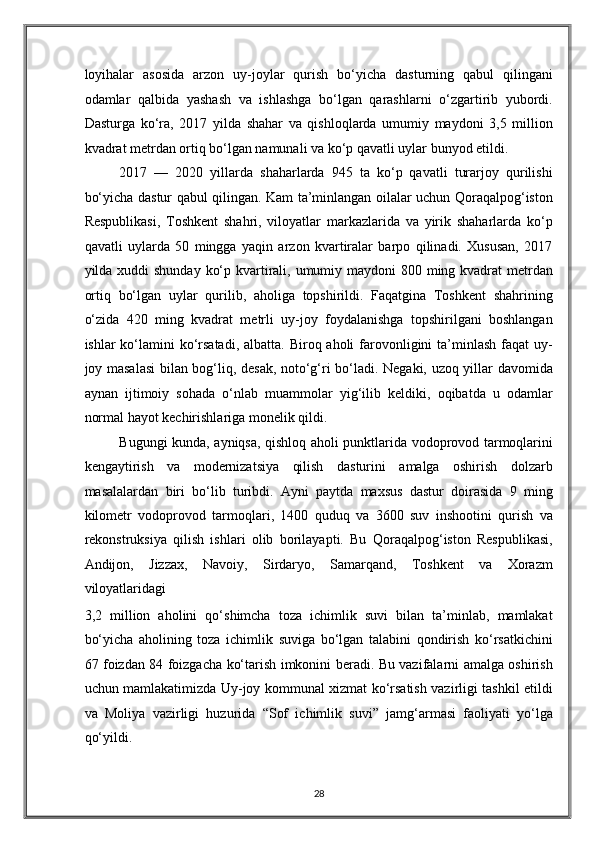 loyihalar   asosida   arzon   uy-joylar   qurish   bo‘yicha   dasturning   qabul   qilingani
odamlar   qalbida   yashash   va   ishlashga   bo‘lgan   qarashlarni   o‘zgartirib   yubordi.
Dasturga   ko‘ra,   2017   yilda   shahar   va   qishloqlarda   umumiy   maydoni   3,5   million
kvadrat metrdan ortiq bo‘lgan namunali va ko‘p qavatli uylar bunyod etildi. 
2017   —   2020   yillarda   shaharlarda   945   ta   ko‘p   qavatli   turarjoy   qurilishi
bo‘yicha dastur qabul qilingan. Kam ta’minlangan oilalar uchun Qoraqalpog‘iston
Respublikasi,   Toshkent   shahri,   viloyatlar   markazlarida   va   yirik   shaharlarda   ko‘p
qavatli   uylarda   50   mingga   yaqin   arzon   kvartiralar   barpo   qilinadi.   Xususan,   2017
yilda xuddi  shunday ko‘p kvartirali, umumiy maydoni 800 ming kvadrat  metrdan
ortiq   bo‘lgan   uylar   qurilib,   aholiga   topshirildi.   Faqatgina   Toshkent   shahrining
o‘zida   420   ming   kvadrat   metrli   uy-joy   foydalanishga   topshirilgani   boshlangan
ishlar  ko‘lamini  ko‘rsatadi,  albatta. Biroq aholi  farovonligini  ta’minlash faqat  uy-
joy masalasi  bilan bog‘liq, desak, noto‘g‘ri bo‘ladi. Negaki, uzoq yillar davomida
aynan   ijtimoiy   sohada   o‘nlab   muammolar   yig‘ilib   keldiki,   oqibatda   u   odamlar
normal hayot kechirishlariga monelik qildi.  
Bugungi kunda, ayniqsa, qishloq aholi punktlarida vodoprovod tarmoqlarini
kengaytirish   va   modernizatsiya   qilish   dasturini   amalga   oshirish   dolzarb
masalalardan   biri   bo‘lib   turibdi.   Ayni   paytda   maxsus   dastur   doirasida   9   ming
kilometr   vodoprovod   tarmoqlari,   1400   quduq   va   3600   suv   inshootini   qurish   va
rekonstruksiya   qilish   ishlari   olib   borilayapti.   Bu   Qoraqalpog‘iston   Respublikasi,
Andijon,   Jizzax,   Navoiy,   Sirdaryo,   Samarqand,   Toshkent   va   Xorazm
viloyatlaridagi 
3,2   million   aholini   qo‘shimcha   toza   ichimlik   suvi   bilan   ta’minlab,   mamlakat
bo‘yicha   aholining   toza   ichimlik   suviga   bo‘lgan   talabini   qondirish   ko‘rsatkichini
67 foizdan 84 foizgacha ko‘tarish imkonini beradi. Bu vazifalarni amalga oshirish
uchun mamlakatimizda Uy-joy kommunal xizmat ko‘rsatish vazirligi tashkil etildi
va   Moliya   vazirligi   huzurida   “Sof   ichimlik   suvi”   jamg‘armasi   faoliyati   yo‘lga
qo‘yildi. 
28
