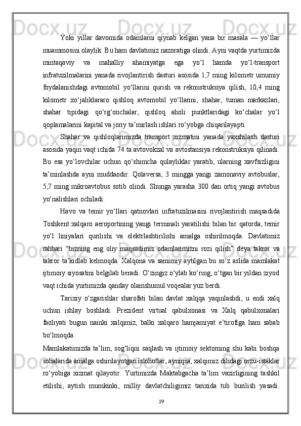 Yoki   yillar   davomida   odamlarni   qiynab   kelgan   yana   bir   masala   —   yo‘llar
muammosini olaylik. Bu ham davlatimiz nazoratiga olindi. Ayni vaqtda yurtimizda
mintaqaviy   va   mahalliy   ahamiyatga   ega   yo‘l   hamda   yo‘l-transport
infratuzilmalarini  yanada rivojlantirish dasturi  asosida  1,7 ming kilometr  umumiy
foydalanishdagi   avtomobil   yo‘llarini   qurish   va   rekonstruksiya   qilish,   10,4   ming
kilometr   xo‘jaliklararo   qishloq   avtomobil   yo‘llarini,   shahar,   tuman   markazlari,
shahar   tipidagi   qo‘rg‘onchalar,   qishloq   aholi   punktlaridagi   ko‘chalar   yo‘l
qoplamalarini kapital va joriy ta’mirlash ishlari ro‘yobga chiqarilayapti. 
Shahar   va   qishloqlarimizda   transport   xizmatini   yanada   yaxshilash   dasturi
asosida yaqin vaqt ichida 74 ta avtovokzal va avtostansiya rekonstruksiya qilinadi.
Bu   esa   yo‘lovchilar   uchun   qo‘shimcha   qulayliklar   yaratib,   ularning   xavfsizligini
ta’minlashda   ayni   muddaodir.   Qolaversa,   3   mingga   yangi   zamonaviy   avtobuslar,
5,7  ming  mikroavtobus   sotib  olindi.  Shunga  yarasha  300  dan  ortiq  yangi   avtobus
yo‘nalishlari ochiladi.  
Havo   va   temir   yo‘llari   qatnovlari   infratuzilmasini   rivojlantirish   maqsadida
Toshkent  xalqaro aeroportining yangi  terminali yaratilishi bilan bir qatorda, temir
yo‘l   liniyalari   qurilishi   va   elektrlashtirilishi   amalga   oshirilmoqda.   Davlatimiz
rahbari   “bizning   eng   oliy   maqsadimiz   odamlarimizni   rozi   qilish”   deya   takror   va
takror ta’kidlab kelmoqda. Xalqona va samimiy aytilgan bu so‘z aslida mamlakat
ijtimoiy siyosatini belgilab beradi. O‘zingiz o‘ylab ko‘ring, o‘tgan bir yildan ziyod
vaqt ichida yurtimizda qanday olamshumul voqealar yuz berdi.  
Tarixiy   o‘zgarishlar   sharofati   bilan   davlat   xalqqa   yaqinlashdi,   u   endi   xalq
uchun   ishlay   boshladi.   Prezident   virtual   qabulxonasi   va   Xalq   qabulxonalari
faoliyati   bugun   nainki   xalqimiz,   balki   xalqaro   hamjamiyat   e’tirofiga   ham   sabab
bo‘lmoqda. 
Mamlakatimizda   ta’lim,   sog‘liqni   saqlash   va   ijtimoiy   sektorning   shu   kabi   boshqa
sohalarida amalga oshirilayotgan islohotlar, ayniqsa, xalqimiz dilidagi orzu-istaklar
ro‘yobiga   xizmat   qilayotir.   Yurtimizda   Maktabgacha   ta’lim   vazirligining   tashkil
etilishi,   aytish   mumkinki,   milliy   davlatchiligimiz   tarixida   tub   burilish   yasadi.
29