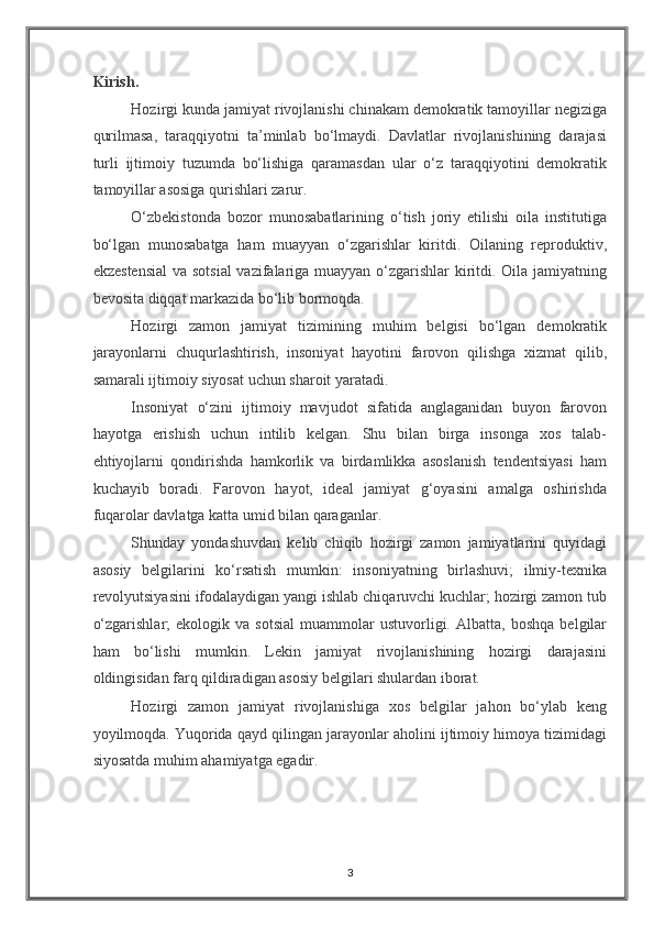 Kirish. 
Hozirgi kunda jamiyat rivojlanishi chinakam demokratik tamoyillar negiziga
qurilmasa,   taraqqiyotni   ta’minlab   bo‘lmaydi.   Davlatlar   rivojlanishining   darajasi
turli   ijtimoiy   tuzumda   bo‘lishiga   qaramasdan   ular   o‘z   taraqqiyotini   demokratik
tamoyillar asosiga qurishlari zarur.  
O‘zbekistonda   bozor   munosabatlarining   o‘tish   joriy   etilishi   oila   institutiga
bo‘lgan   munosabatga   ham   muayyan   o‘zgarishlar   kiritdi.   Oilaning   reproduktiv,
ekzestensial  va sotsial  vazifalariga muayyan o‘zgarishlar  kiritdi. Oila jamiyatning
bevosita diqqat markazida bo‘lib bormoqda. 
Hozirgi   zamon   jamiyat   tizimining   muhim   belgisi   bo‘lgan   demokratik
jarayonlarni   chuqurlashtirish,   insoniyat   hayotini   farovon   qilishga   xizmat   qilib,
samarali ijtimoiy siyosat uchun sharoit yaratadi. 
Insoniyat   o‘zini   ijtimoiy   mavjudot   sifatida   anglaganidan   buyon   farovon
hayotga   erishish   uchun   intilib   kelgan.   Shu   bilan   birga   insonga   xos   talab-
ehtiyojlarni   qondirishda   hamkorlik   va   birdamlikka   asoslanish   tendentsiyasi   ham
kuchayib   boradi.   Farovon   hayot,   ideal   jamiyat   g‘oyasini   amalga   oshirishda
fuqarolar davlatga katta umid bilan qaraganlar.  
Shunday   yondashuvdan   kelib   chiqib   hozirgi   zamon   jamiyatlarini   quyidagi
asosiy   belgilarini   ko‘rsatish   mumkin:   insoniyatning   birlashuvi;   ilmiy-texnika
revolyutsiyasini ifodalaydigan yangi ishlab chiqaruvchi kuchlar; hozirgi zamon tub
o‘zgarishlar;   ekologik  va   sotsial   muammolar   ustuvorligi.   Albatta,  boshqa   belgilar
ham   bo‘lishi   mumkin.   Lekin   jamiyat   rivojlanishining   hozirgi   darajasini
oldingisidan farq qildiradigan asosiy belgilari shulardan iborat. 
Hozirgi   zamon   jamiyat   rivojlanishiga   xos   belgilar   jahon   bo‘ylab   keng
yoyilmoqda. Yuqorida qayd qilingan jarayonlar aholini ijtimoiy himoya tizimidagi
siyosatda muhim ahamiyatga egadir. 
3
