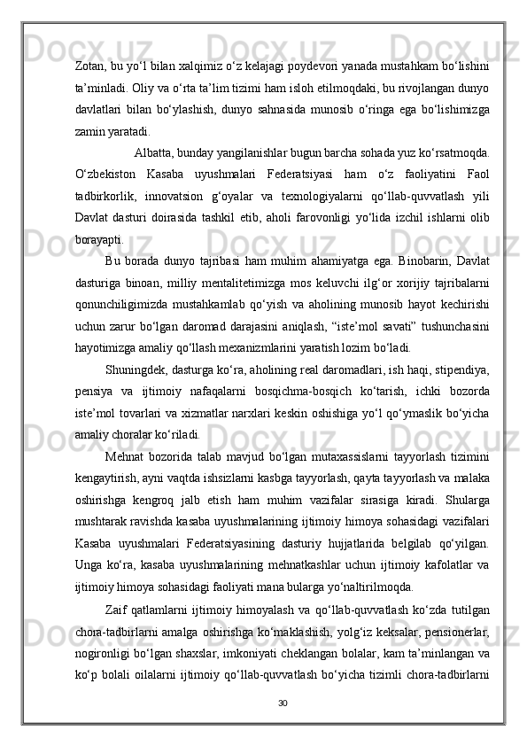 Zotan, bu yo‘l bilan xalqimiz o‘z kelajagi poydevori yanada mustahkam bo‘lishini
ta’minladi. Oliy va o‘rta ta’lim tizimi ham isloh etilmoqdaki, bu rivojlangan dunyo
davlatlari   bilan   bo‘ylashish,   dunyo   sahnasida   munosib   o‘ringa   ega   bo‘lishimizga
zamin yaratadi. 
Albatta, bunday yangilanishlar bugun barcha sohada yuz ko‘rsatmoqda. 
O‘zbekiston   Kasaba   uyushmalari   Federatsiyasi   ham   o‘z   faoliyatini   Faol
tadbirkorlik,   innovatsion   g‘oyalar   va   texnologiyalarni   qo‘llab-quvvatlash   yili
Davlat   dasturi   doirasida   tashkil   etib,   aholi   farovonligi   yo‘lida   izchil   ishlarni   olib
borayapti. 
Bu   borada   dunyo   tajribasi   ham   muhim   ahamiyatga   ega.   Binobarin,   Davlat
dasturiga   binoan,   milliy   mentalitetimizga   mos   keluvchi   ilg‘or   xorijiy   tajribalarni
qonunchiligimizda   mustahkamlab   qo‘yish   va   aholining   munosib   hayot   kechirishi
uchun   zarur   bo‘lgan   daromad   darajasini   aniqlash,   “iste’mol   savati”   tushunchasini
hayotimizga amaliy qo‘llash mexanizmlarini yaratish lozim bo‘ladi. 
Shuningdek, dasturga ko‘ra, aholining real daromadlari, ish haqi, stipendiya,
pensiya   va   ijtimoiy   nafaqalarni   bosqichma-bosqich   ko‘tarish,   ichki   bozorda
iste’mol tovarlari va xizmatlar narxlari keskin oshishiga yo‘l qo‘ymaslik bo‘yicha
amaliy choralar ko‘riladi. 
Mehnat   bozorida   talab   mavjud   bo‘lgan   mutaxassislarni   tayyorlash   tizimini
kengaytirish, ayni vaqtda ishsizlarni kasbga tayyorlash, qayta tayyorlash va malaka
oshirishga   kengroq   jalb   etish   ham   muhim   vazifalar   sirasiga   kiradi.   Shularga
mushtarak ravishda kasaba uyushmalarining ijtimoiy himoya sohasidagi  vazifalari
Kasaba   uyushmalari   Federatsiyasining   dasturiy   hujjatlarida   belgilab   qo‘yilgan.
Unga   ko‘ra,   kasaba   uyushmalarining   mehnatkashlar   uchun   ijtimoiy   kafolatlar   va
ijtimoiy himoya sohasidagi faoliyati mana bularga yo‘naltirilmoqda. 
Zaif   qatlamlarni   ijtimoiy   himoyalash   va   qo‘llab-quvvatlash   ko‘zda   tutilgan
chora-tadbirlarni  amalga oshirishga ko‘maklashish,  yolg‘iz keksalar, pensionerlar,
nogironligi bo‘lgan shaxslar, imkoniyati cheklangan bolalar, kam ta’minlangan va
ko‘p   bolali   oilalarni   ijtimoiy   qo‘llab-quvvatlash   bo‘yicha   tizimli   chora-tadbirlarni
30