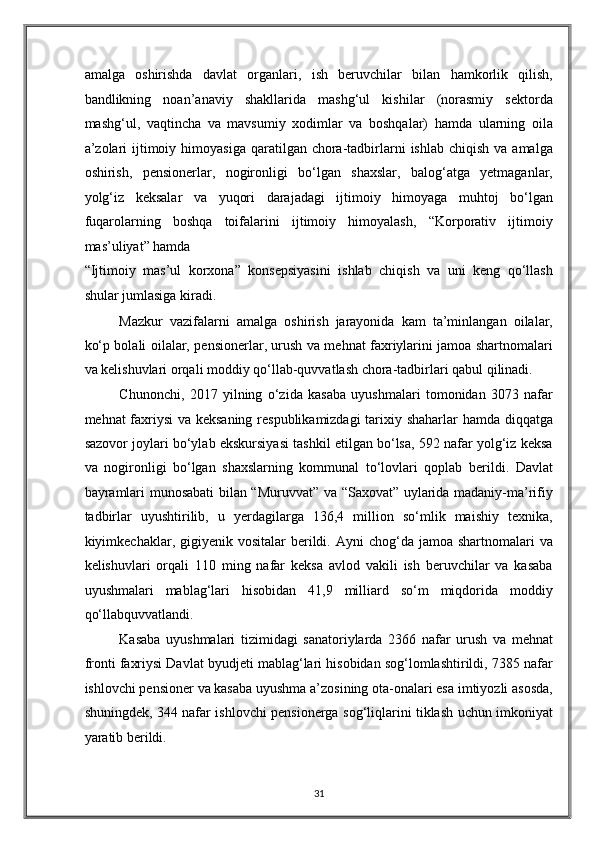 amalga   oshirishda   davlat   organlari,   ish   beruvchilar   bilan   hamkorlik   qilish,
bandlikning   noan’anaviy   shakllarida   mashg‘ul   kishilar   (norasmiy   sektorda
mashg‘ul,   vaqtincha   va   mavsumiy   xodimlar   va   boshqalar)   hamda   ularning   oila
a’zolari   ijtimoiy  himoyasiga  qaratilgan chora-tadbirlarni  ishlab  chiqish  va  amalga
oshirish,   pensionerlar,   nogironligi   bo‘lgan   shaxslar,   balog‘atga   yetmaganlar,
yolg‘iz   keksalar   va   yuqori   darajadagi   ijtimoiy   himoyaga   muhtoj   bo‘lgan
fuqarolarning   boshqa   toifalarini   ijtimoiy   himoyalash,   “Korporativ   ijtimoiy
mas’uliyat” hamda 
“Ijtimoiy   mas’ul   korxona”   konsepsiyasini   ishlab   chiqish   va   uni   keng   qo‘llash
shular jumlasiga kiradi. 
Mazkur   vazifalarni   amalga   oshirish   jarayonida   kam   ta’minlangan   oilalar,
ko‘p bolali oilalar, pensionerlar, urush va mehnat faxriylarini jamoa shartnomalari
va kelishuvlari orqali moddiy qo‘llab-quvvatlash chora-tadbirlari qabul qilinadi. 
Chunonchi,   2017   yilning   o‘zida   kasaba   uyushmalari   tomonidan   3073   nafar
mehnat faxriysi va keksaning respublikamizdagi  tarixiy shaharlar hamda diqqatga
sazovor joylari bo‘ylab ekskursiyasi tashkil etilgan bo‘lsa, 592 nafar yolg‘iz keksa
va   nogironligi   bo‘lgan   shaxslarning   kommunal   to‘lovlari   qoplab   berildi.   Davlat
bayramlari munosabati bilan “Muruvvat” va “Saxovat” uylarida madaniy-ma’rifiy
tadbirlar   uyushtirilib,   u   yerdagilarga   136,4   million   so‘mlik   maishiy   texnika,
kiyimkechaklar, gigiyenik  vositalar  berildi. Ayni   chog‘da jamoa  shartnomalari  va
kelishuvlari   orqali   110   ming   nafar   keksa   avlod   vakili   ish   beruvchilar   va   kasaba
uyushmalari   mablag‘lari   hisobidan   41,9   milliard   so‘m   miqdorida   moddiy
qo‘llabquvvatlandi. 
Kasaba   uyushmalari   tizimidagi   sanatoriylarda   2366   nafar   urush   va   mehnat
fronti faxriysi Davlat byudjeti mablag‘lari hisobidan sog‘lomlashtirildi, 7385 nafar
ishlovchi pensioner va kasaba uyushma a’zosining ota-onalari esa imtiyozli asosda,
shuningdek, 344 nafar ishlovchi pensionerga sog‘liqlarini tiklash uchun imkoniyat
yaratib berildi. 
31